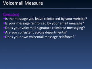 Voicemail Measure
Consistent
•Is the message you leave reinforced by your website?
•Is your message reinforced by your email message?
•Does your voicemail signature reinforce messaging?
•Are you consistent across departments?
•Does your own voicemail message reinforce?
 