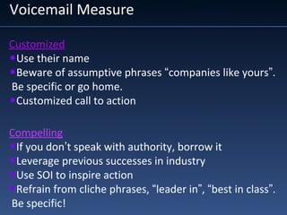 Voicemail Measure
Customized
•Use their name
•Beware of assumptive phrases “companies like yours”.
Be specific or go home.
•Customized call to action
Compelling
•If you don’t speak with authority, borrow it
•Leverage previous successes in industry
•Use SOI to inspire action
•Refrain from cliche phrases, “leader in”, “best in class”.
Be specific!
 