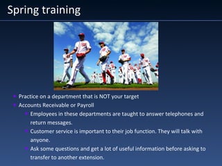 Spring training
• Practice on a department that is NOT your target
• Accounts Receivable or Payroll
• Employees in these departments are taught to answer telephones and
return messages.
• Customer service is important to their job function. They will talk with
anyone.
• Ask some questions and get a lot of useful information before asking to
transfer to another extension.
 