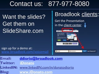 Contact us: 877-977-8080
Email: ddiorio@broadlook.com
Twitter: iDonato
LinkedIN: www.linkedIN.com/in/donatodiorio
Blog: www.iDonato.com
Email: ddiorio@broadlook.com
Twitter: iDonato
LinkedIN: www.linkedIN.com/in/donatodiorio
Blog: www.iDonato.com
www.broadlook.com/voicemail
sign up for a demo at:
Broadlook clients:
Get the Presentation
in the client center
Want the slides?
Get them on
SlideShare.com
 