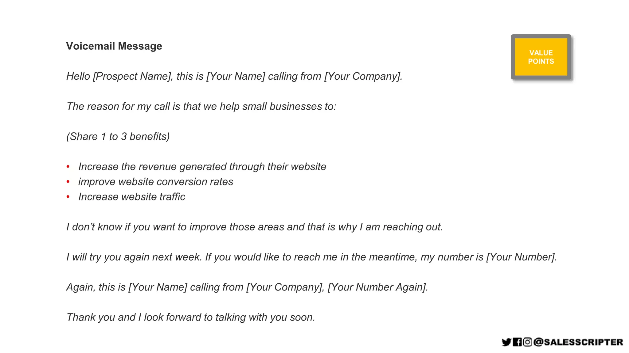 Voicemail Message
Hello [Prospect Name], this is [Your Name] calling from [Your Company].
The reason for my call is that we help small businesses to:
(Share 1 to 3 benefits)
• Increase the revenue generated through their website
• improve website conversion rates
• Increase website traffic
I don’t know if you want to improve those areas and that is why I am reaching out.
I will try you again next week. If you would like to reach me in the meantime, my number is [Your Number].
Again, this is [Your Name] calling from [Your Company], [Your Number Again].
Thank you and I look forward to talking with you soon.
VALUE
POINTS
 