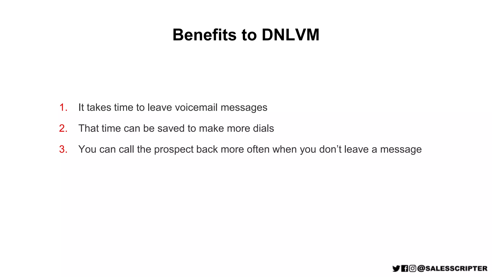 Benefits to DNLVM
1. It takes time to leave voicemail messages
2. That time can be saved to make more dials
3. You can call the prospect back more often when you don’t leave a message
 