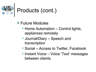 Products (cont.) Future Modules Home Automation – Control lights, appliances remotely Journal/Diary – Speech and transcription Social – Access to Twitter, Facebook Instant Voice – Voice ‘Text’ messages between clients. 