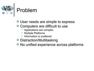 Problem User needs are simple to express Computers are difficult to use Applications are complex Multiple Platforms Information is scattered  Distraction/Multitasking No unified experience across platforms 