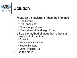 Solution Focus on the task rather than the interface Send email  Print document Create appointment Remind me at 2AM to go to bed Utilize the method of input that is the most convenient at the time Speech Mouse and Keyboard Touch Screens Other (Kinect, …) Use the cloud … 