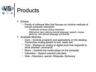Products ZVoice Family of software titles that focuses on intuitive methods of human computer interaction Traditional windows dialog interaction Alternative input utilizing natural language, speech, mouse gestures, and natural language commands.  Available Modules Core – Controls programs and applications on the desktop. Transcribes analog speech to text, reads text.  Time – Displays an analog or digital clock that responds to clock oriented  commands. Music – Controls the media player on the computer Calculator – Speech oriented calculator Web – Directions, search, Wikipedia, Dictionary 