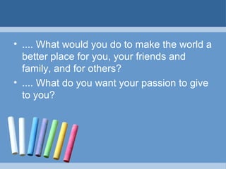 • .... What would you do to make the world a
better place for you, your friends and
family, and for others?
• .... What do you want your passion to give
to you?
 