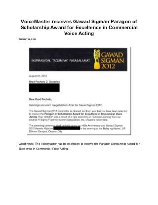 VoiceMaster receives Gawad Sigman Paragon of
 Scholarship Award for Excellence in Commercial
                  Voice Acting
AUGUST 19, 2012




Good news: The VoiceMaster has been chosen to receive the Paragon Scholarship Award for
Excellence in Commercial Voice Acting.
 