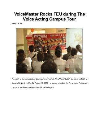 VoiceMaster Rocks FEU during The
       Voice Acting Campus Tour
AUGUST 19, 2012




As a part of the Voice Acting Campus Tour, Pocholo “The VoiceMaster” Gonzales visited Far

Eastern University in Manila, August 16, 2012. He gave a talk about the Art of Voice Acting and

inspired a number of students from the said university.
 