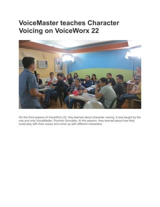 VoiceMaster teaches Character
Voicing on VoiceWorx 22




On the third session of VoiceWorx 22, they learned about character voicing. It was taught by the
one and only VoiceMaster, Pocholo Gonzales. In this session, they learned about how they
could play with their voices and come up with different characters.
 