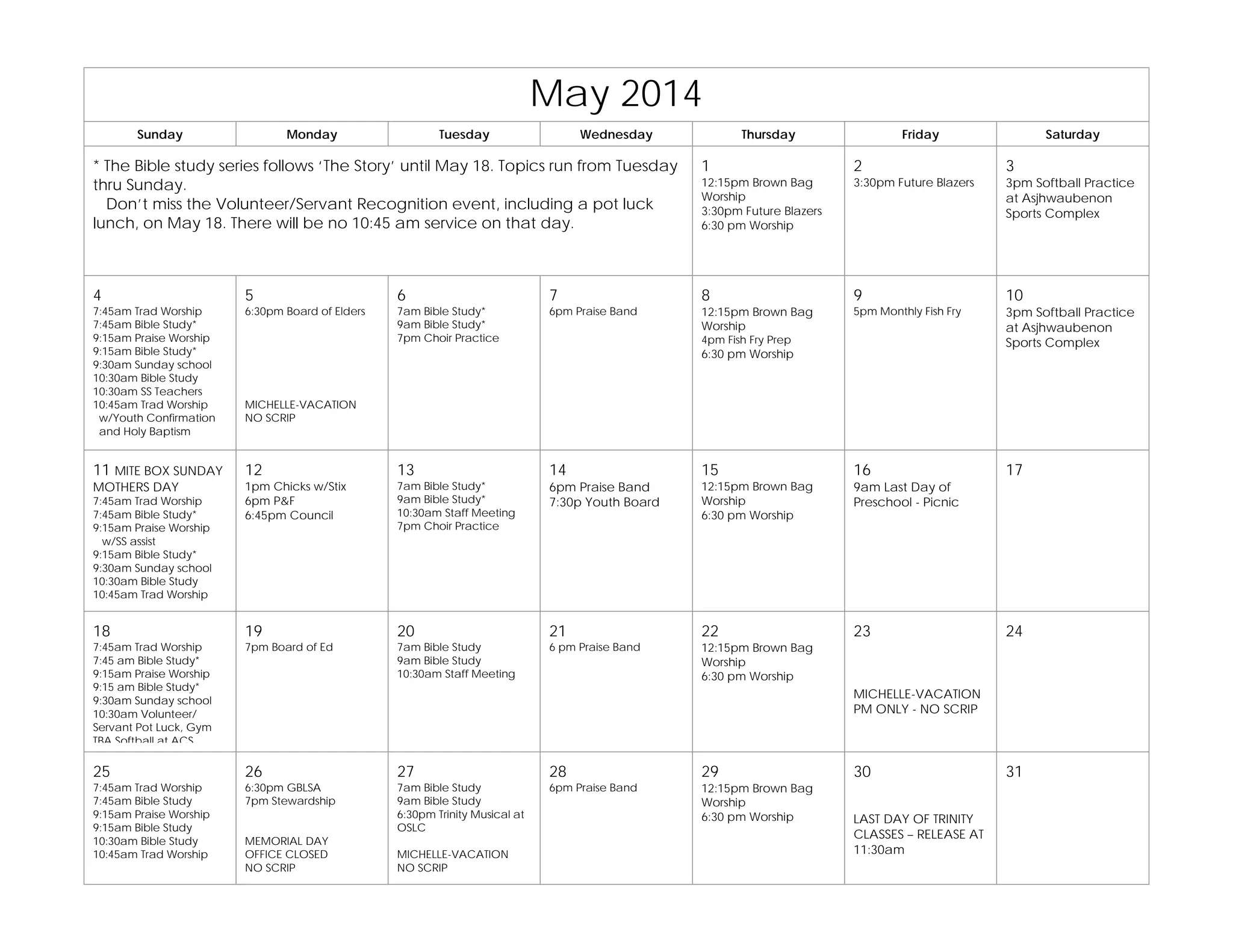 May 2014
Sunday Monday Tuesday Wednesday Thursday Friday Saturday
* The Bible study series follows ‘The Story’ until May 18. Topics run from Tuesday
thru Sunday.
Don’t miss the Volunteer/Servant Recognition event, including a pot luck
lunch, on May 18. There will be no 10:45 am service on that day.
1
12:15pm Brown Bag
Worship
3:30pm Future Blazers
6:30 pm Worship
2
3:30pm Future Blazers
3
3pm Softball Practice
at Asjhwaubenon
Sports Complex
4
7:45am Trad Worship
7:45am Bible Study*
9:15am Praise Worship
9:15am Bible Study*
9:30am Sunday school
10:30am Bible Study
10:30am SS Teachers
10:45am Trad Worship
w/Youth Confirmation
and Holy Baptism
5
6:30pm Board of Elders
MICHELLE-VACATION
NO SCRIP
6
7am Bible Study*
9am Bible Study*
7pm Choir Practice
7
6pm Praise Band
8
12:15pm Brown Bag
Worship
4pm Fish Fry Prep
6:30 pm Worship
9
5pm Monthly Fish Fry
10
3pm Softball Practice
at Asjhwaubenon
Sports Complex
11 MITE BOX SUNDAY
MOTHERS DAY
7:45am Trad Worship
7:45am Bible Study*
9:15am Praise Worship
w/SS assist
9:15am Bible Study*
9:30am Sunday school
10:30am Bible Study
10:45am Trad Worship
12
1pm Chicks w/Stix
6pm P&F
6:45pm Council
13
7am Bible Study*
9am Bible Study*
10:30am Staff Meeting
7pm Choir Practice
14
6pm Praise Band
7:30p Youth Board
15
12:15pm Brown Bag
Worship
6:30 pm Worship
16
9am Last Day of
Preschool - Picnic
17
18
7:45am Trad Worship
7:45 am Bible Study*
9:15am Praise Worship
9:15 am Bible Study*
9:30am Sunday school
10:30am Volunteer/
Servant Pot Luck, Gym
TBA Softball at ACS
19
7pm Board of Ed
20
7am Bible Study
9am Bible Study
10:30am Staff Meeting
21
6 pm Praise Band
22
12:15pm Brown Bag
Worship
6:30 pm Worship
23
MICHELLE-VACATION
PM ONLY - NO SCRIP
24
25
7:45am Trad Worship
7:45am Bible Study
9:15am Praise Worship
9:15am Bible Study
10:30am Bible Study
10:45am Trad Worship
26
6:30pm GBLSA
7pm Stewardship
MEMORIAL DAY
OFFICE CLOSED
NO SCRIP
27
7am Bible Study
9am Bible Study
6:30pm Trinity Musical at
OSLC
MICHELLE-VACATION
NO SCRIP
28
6pm Praise Band
29
12:15pm Brown Bag
Worship
6:30 pm Worship
30
LAST DAY OF TRINITY
CLASSES – RELEASE AT
11:30am
31
 