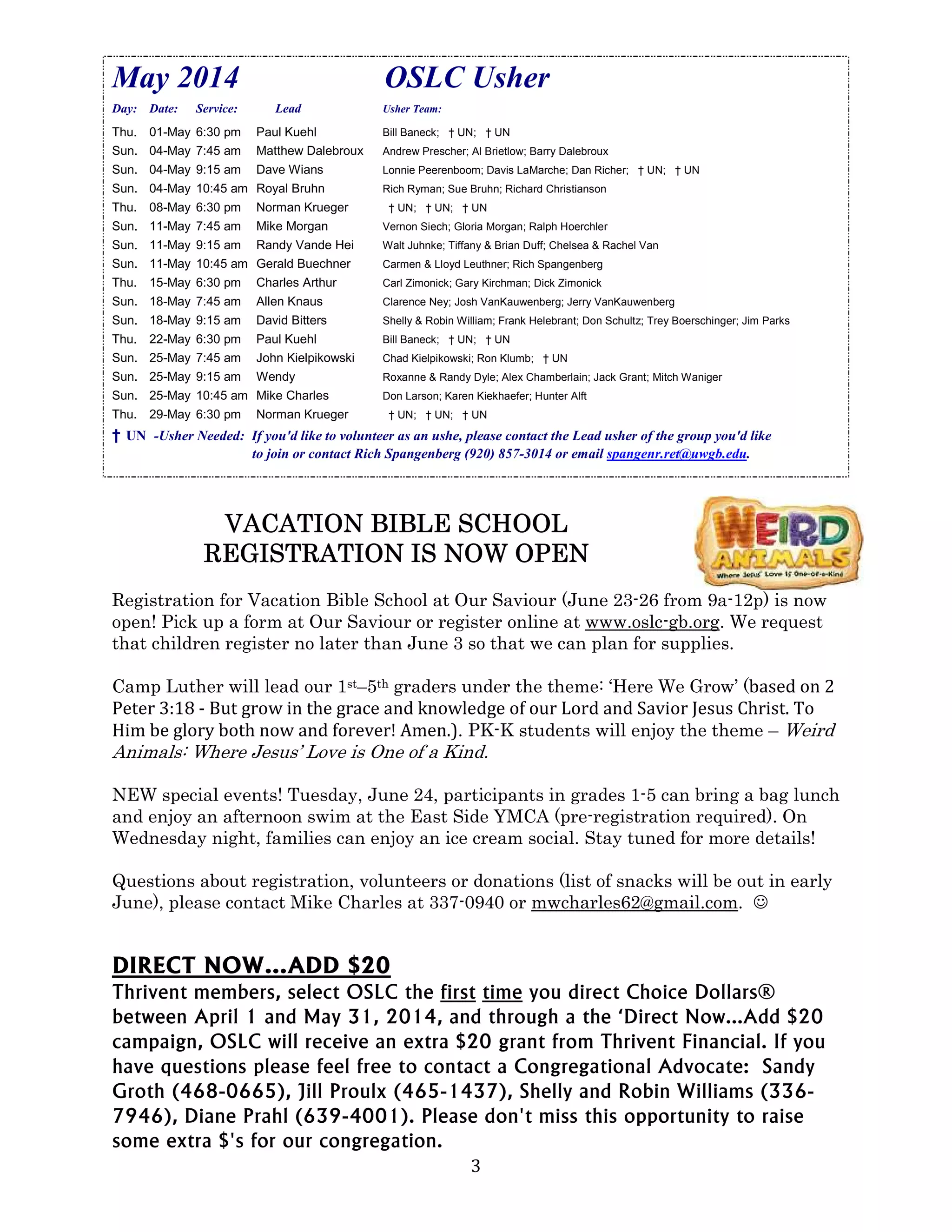 3
May 2014 OSLC Usher
Day: Date: Service: Lead Usher Team:
Thu. 01-May 6:30 pm Paul Kuehl Bill Baneck; † UN; † UN
Sun. 04-May 7:45 am Matthew Dalebroux Andrew Prescher; Al Brietlow; Barry Dalebroux
Sun. 04-May 9:15 am Dave Wians Lonnie Peerenboom; Davis LaMarche; Dan Richer; † UN; † UN
Sun. 04-May 10:45 am Royal Bruhn Rich Ryman; Sue Bruhn; Richard Christianson
Thu. 08-May 6:30 pm Norman Krueger † UN; † UN; † UN
Sun. 11-May 7:45 am Mike Morgan Vernon Siech; Gloria Morgan; Ralph Hoerchler
Sun. 11-May 9:15 am Randy Vande Hei Walt Juhnke; Tiffany & Brian Duff; Chelsea & Rachel Van
Sun. 11-May 10:45 am Gerald Buechner Carmen & Lloyd Leuthner; Rich Spangenberg
Thu. 15-May 6:30 pm Charles Arthur Carl Zimonick; Gary Kirchman; Dick Zimonick
Sun. 18-May 7:45 am Allen Knaus Clarence Ney; Josh VanKauwenberg; Jerry VanKauwenberg
Sun. 18-May 9:15 am David Bitters Shelly & Robin William; Frank Helebrant; Don Schultz; Trey Boerschinger; Jim Parks
Thu. 22-May 6:30 pm Paul Kuehl Bill Baneck; † UN; † UN
Sun. 25-May 7:45 am John Kielpikowski Chad Kielpikowski; Ron Klumb; † UN
Sun. 25-May 9:15 am Wendy Roxanne & Randy Dyle; Alex Chamberlain; Jack Grant; Mitch Waniger
Sun. 25-May 10:45 am Mike Charles Don Larson; Karen Kiekhaefer; Hunter Alft
Thu. 29-May 6:30 pm Norman Krueger † UN; † UN; † UN
† UN -Usher Needed: If you'd like to volunteer as an ushe, please contact the Lead usher of the group you'd like
to join or contact Rich Spangenberg (920) 857-3014 or email spangenr.ret@uwgb.edu.
VACATION BIBLE SCHOOLVACATION BIBLE SCHOOLVACATION BIBLE SCHOOLVACATION BIBLE SCHOOL
REGISTRATION IS NOW OPENREGISTRATION IS NOW OPENREGISTRATION IS NOW OPENREGISTRATION IS NOW OPEN
Registration for Vacation Bible School at Our Saviour (June 23-26 from 9a-12p) is now
open! Pick up a form at Our Saviour or register online at www.oslc-gb.org. We request
that children register no later than June 3 so that we can plan for supplies.
Camp Luther will lead our 1st–5th graders under the theme: ‘Here We Grow’ (based on 2
Peter 3:18 - But grow in the grace and knowledge of our Lord and Savior Jesus Christ. To
Him be glory both now and forever! Amen.). PK-K students will enjoy the theme – Weird
Animals: Where Jesus’ Love is One of a Kind.
NEW special events! Tuesday, June 24, participants in grades 1-5 can bring a bag lunch
and enjoy an afternoon swim at the East Side YMCA (pre-registration required). On
Wednesday night, families can enjoy an ice cream social. Stay tuned for more details!
Questions about registration, volunteers or donations (list of snacks will be out in early
June), please contact Mike Charles at 337-0940 or mwcharles62@gmail.com. ☺
DIRECT NOW…ADD $20
Thrivent members, select OSLC the first time you direct Choice Dollars®
between April 1 and May 31, 2014, and through a the ‘Direct Now…Add $20
campaign, OSLC will receive an extra $20 grant from Thrivent Financial. If you
have questions please feel free to contact a Congregational Advocate: Sandy
Groth (468-0665), Jill Proulx (465-1437), Shelly and Robin Williams (336-
7946), Diane Prahl (639-4001). Please don't miss this opportunity to raise
some extra $'s for our congregation.
 