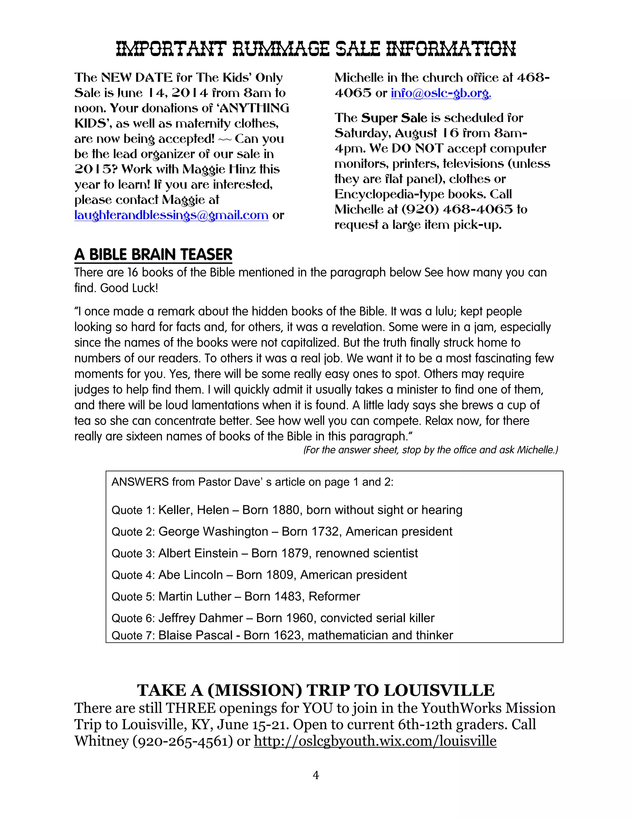 4
IMPORTANT RUMMAGEIMPORTANT RUMMAGEIMPORTANT RUMMAGEIMPORTANT RUMMAGE SALE INFORMATIONSALE INFORMATIONSALE INFORMATIONSALE INFORMATION
The NEW DATE for The Kids’ Only
Sale is June 14, 2014 from 8am to
noon. Your donations of ‘ANYTHING
KIDS’, as well as maternity clothes,
are now being accepted! ~~ Can you
be the lead organizer of our sale in
2015? Work with Maggie Hinz this
year to learn! If you are interested,
please contact Maggie at
laughterandblessings@gmail.com or
Michelle in the church office at 468-
4065 or info@oslc-gb.org.
The SuperSuperSuperSuper SaleSaleSaleSale is scheduled for
Saturday, August 16 from 8am-
4pm. We DO NOT accept computer
monitors, printers, televisions (unless
they are flat panel), clothes or
Encyclopedia-type books. Call
Michelle at (920) 468-4065 to
request a large item pick-up.
A BIBLE BRAIN TEASER
There are 16 books of the Bible mentioned in the paragraph below See how many you can
find. Good Luck!
“I once made a remark about the hidden books of the Bible. It was a lulu; kept people
looking so hard for facts and, for others, it was a revelation. Some were in a jam, especially
since the names of the books were not capitalized. But the truth finally struck home to
numbers of our readers. To others it was a real job. We want it to be a most fascinating few
moments for you. Yes, there will be some really easy ones to spot. Others may require
judges to help find them. I will quickly admit it usually takes a minister to find one of them,
and there will be loud lamentations when it is found. A little lady says she brews a cup of
tea so she can concentrate better. See how well you can compete. Relax now, for there
really are sixteen names of books of the Bible in this paragraph.”
(For the answer sheet, stop by the office and ask Michelle.)
ANSWERS from Pastor Dave’ s article on page 1 and 2:
Quote 1: Keller, Helen – Born 1880, born without sight or hearing
Quote 2: George Washington – Born 1732, American president
Quote 3: Albert Einstein – Born 1879, renowned scientist
Quote 4: Abe Lincoln – Born 1809, American president
Quote 5: Martin Luther – Born 1483, Reformer
Quote 6: Jeffrey Dahmer – Born 1960, convicted serial killer
Quote 7: Blaise Pascal - Born 1623, mathematician and thinker
TAKE A (MISSION) TRIP TO LOUISVILLE
There are still THREE openings for YOU to join in the YouthWorks Mission
Trip to Louisville, KY, June 15-21. Open to current 6th-12th graders. Call
Whitney (920-265-4561) or http://oslcgbyouth.wix.com/louisville
 