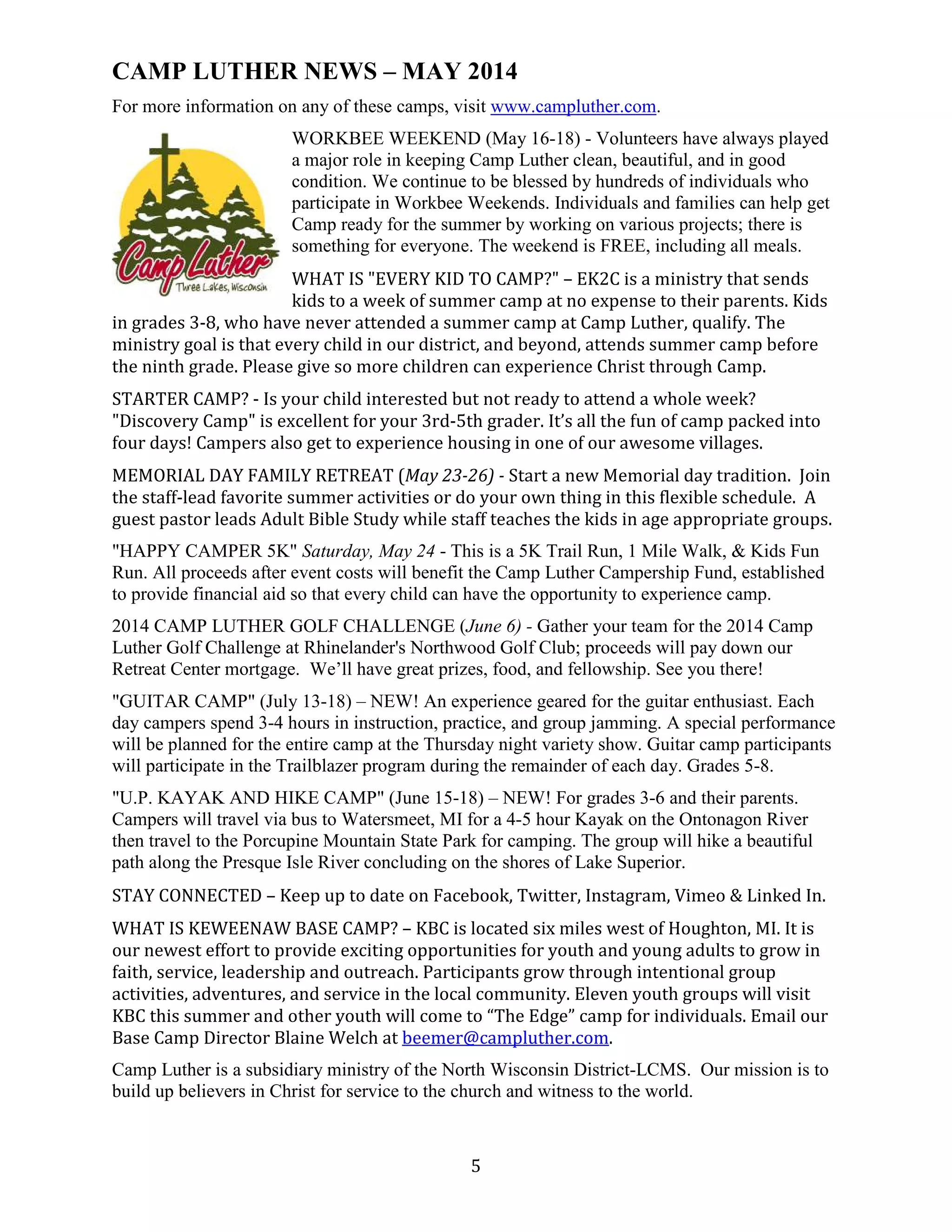 5
CAMP LUTHER NEWS – MAY 2014
For more information on any of these camps, visit www.campluther.com.
WORKBEE WEEKEND (May 16-18) - Volunteers have always played
a major role in keeping Camp Luther clean, beautiful, and in good
condition. We continue to be blessed by hundreds of individuals who
participate in Workbee Weekends. Individuals and families can help get
Camp ready for the summer by working on various projects; there is
something for everyone. The weekend is FREE, including all meals.
WHAT IS "EVERY KID TO CAMP?" – EK2C is a ministry that sends
kids to a week of summer camp at no expense to their parents. Kids
in grades 3-8, who have never attended a summer camp at Camp Luther, qualify. The
ministry goal is that every child in our district, and beyond, attends summer camp before
the ninth grade. Please give so more children can experience Christ through Camp.
STARTER CAMP? - Is your child interested but not ready to attend a whole week?
"Discovery Camp" is excellent for your 3rd-5th grader. It’s all the fun of camp packed into
four days! Campers also get to experience housing in one of our awesome villages.
MEMORIAL DAY FAMILY RETREAT (May 23-26) - Start a new Memorial day tradition. Join
the staff-lead favorite summer activities or do your own thing in this flexible schedule. A
guest pastor leads Adult Bible Study while staff teaches the kids in age appropriate groups.
"HAPPY CAMPER 5K" Saturday, May 24 - This is a 5K Trail Run, 1 Mile Walk, & Kids Fun
Run. All proceeds after event costs will benefit the Camp Luther Campership Fund, established
to provide financial aid so that every child can have the opportunity to experience camp.
2014 CAMP LUTHER GOLF CHALLENGE (June 6) - Gather your team for the 2014 Camp
Luther Golf Challenge at Rhinelander's Northwood Golf Club; proceeds will pay down our
Retreat Center mortgage. We’ll have great prizes, food, and fellowship. See you there!
"GUITAR CAMP" (July 13-18) – NEW! An experience geared for the guitar enthusiast. Each
day campers spend 3-4 hours in instruction, practice, and group jamming. A special performance
will be planned for the entire camp at the Thursday night variety show. Guitar camp participants
will participate in the Trailblazer program during the remainder of each day. Grades 5-8.
"U.P. KAYAK AND HIKE CAMP" (June 15-18) – NEW! For grades 3-6 and their parents.
Campers will travel via bus to Watersmeet, MI for a 4-5 hour Kayak on the Ontonagon River
then travel to the Porcupine Mountain State Park for camping. The group will hike a beautiful
path along the Presque Isle River concluding on the shores of Lake Superior.
STAY CONNECTED – Keep up to date on Facebook, Twitter, Instagram, Vimeo & Linked In.
WHAT IS KEWEENAW BASE CAMP? – KBC is located six miles west of Houghton, MI. It is
our newest effort to provide exciting opportunities for youth and young adults to grow in
faith, service, leadership and outreach. Participants grow through intentional group
activities, adventures, and service in the local community. Eleven youth groups will visit
KBC this summer and other youth will come to “The Edge” camp for individuals. Email our
Base Camp Director Blaine Welch at beemer@campluther.com.
Camp Luther is a subsidiary ministry of the North Wisconsin District-LCMS. Our mission is to
build up believers in Christ for service to the church and witness to the world.
 