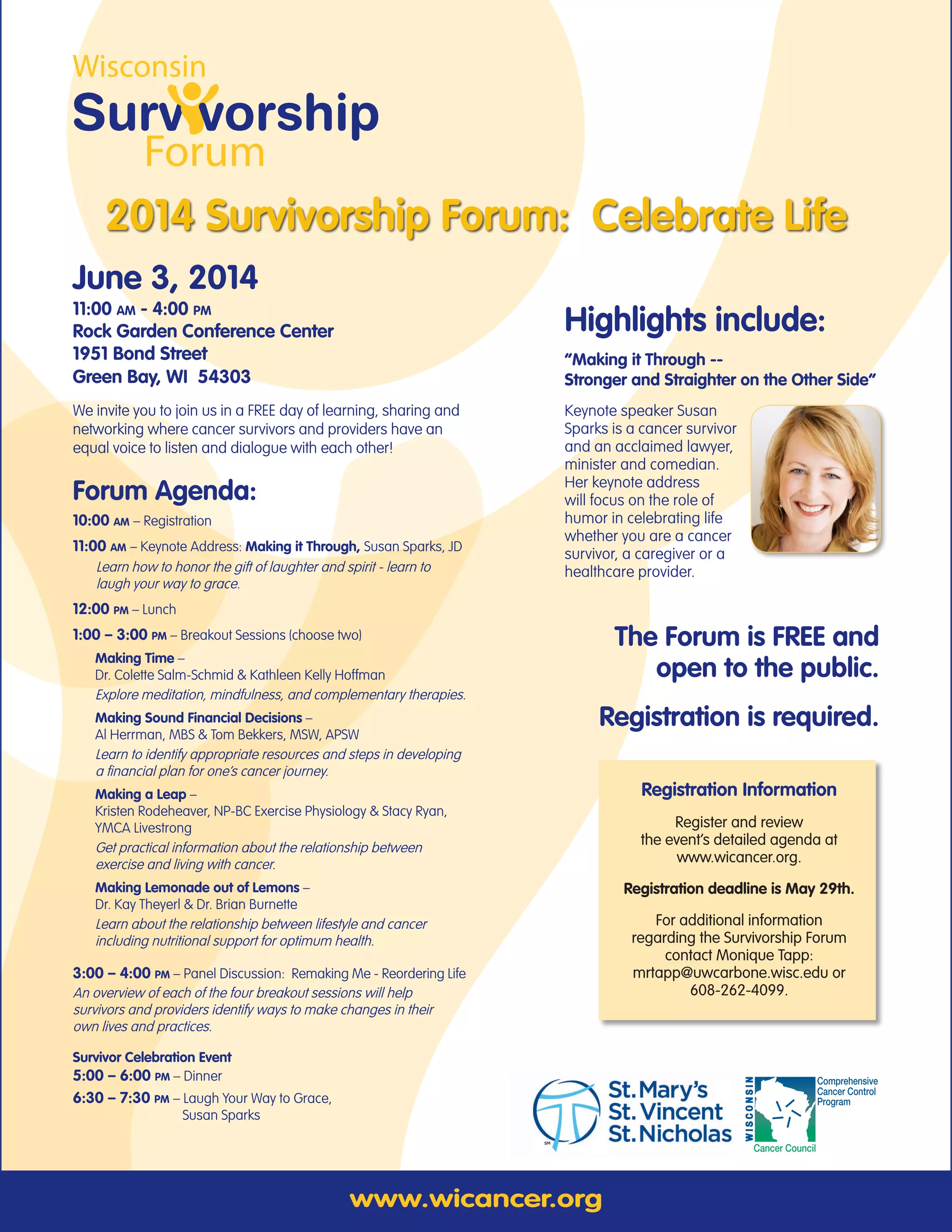 www.wicancer.org
2014 Survivorship Forum: Celebrate Life
Comprehensive
Cancer Control
Program
Cancer Council
WISCONSIN
The Forum is FREE and
open to the public.
Registration is required.
June 3, 2014
11:00 am - 4:00 pm
Rock Garden Conference Center
1951 Bond Street
Green Bay, WI 54303
We invite you to join us in a FREE day of learning, sharing and
networking where cancer survivors and providers have an
equal voice to listen and dialogue with each other!
Forum Agenda:
10:00 am – Registration
11:00 am – Keynote Address: Making it Through, Susan Sparks, JD
Learn how to honor the gift of laughter and spirit - learn to
laugh your way to grace.
12:00 pm – Lunch
1:00 – 3:00 pm – Breakout Sessions (choose two)
Making Time –
Dr. Colette Salm-Schmid & Kathleen Kelly Hoffman
Explore meditation, mindfulness, and complementary therapies.
Making Sound Financial Decisions –
Al Herrman, MBS & Tom Bekkers, MSW, APSW
Learn to identify appropriate resources and steps in developing
a financial plan for one’s cancer journey.
Making a Leap –
Kristen Rodeheaver, NP-BC Exercise Physiology & Stacy Ryan,
YMCA Livestrong
Get practical information about the relationship between
exercise and living with cancer.
Making Lemonade out of Lemons –
Dr. Kay Theyerl & Dr. Brian Burnette
Learn about the relationship between lifestyle and cancer
including nutritional support for optimum health.
3:00 – 4:00 pm – Panel Discussion: Remaking Me - Reordering Life
An overview of each of the four breakout sessions will help
survivors and providers identify ways to make changes in their
own lives and practices.
Survivor Celebration Event
5:00 – 6:00 pm – Dinner
6:30 – 7:30 pm – Laugh Your Way to Grace,
	 Susan Sparks
Registration Information
Register and review
the event’s detailed agenda at
www.wicancer.org.
Registration deadline is May 29th.
For additional information
regarding the Survivorship Forum
contact Monique Tapp:
mrtapp@uwcarbone.wisc.edu or
608-262-4099.
Highlights include:
“Making it Through --
Stronger and Straighter on the Other Side”
Keynote speaker Susan
Sparks is a cancer survivor
and an acclaimed lawyer,
minister and comedian.
Her keynote address
will focus on the role of
humor in celebrating life
whether you are a cancer
survivor, a caregiver or a
healthcare provider.
 
