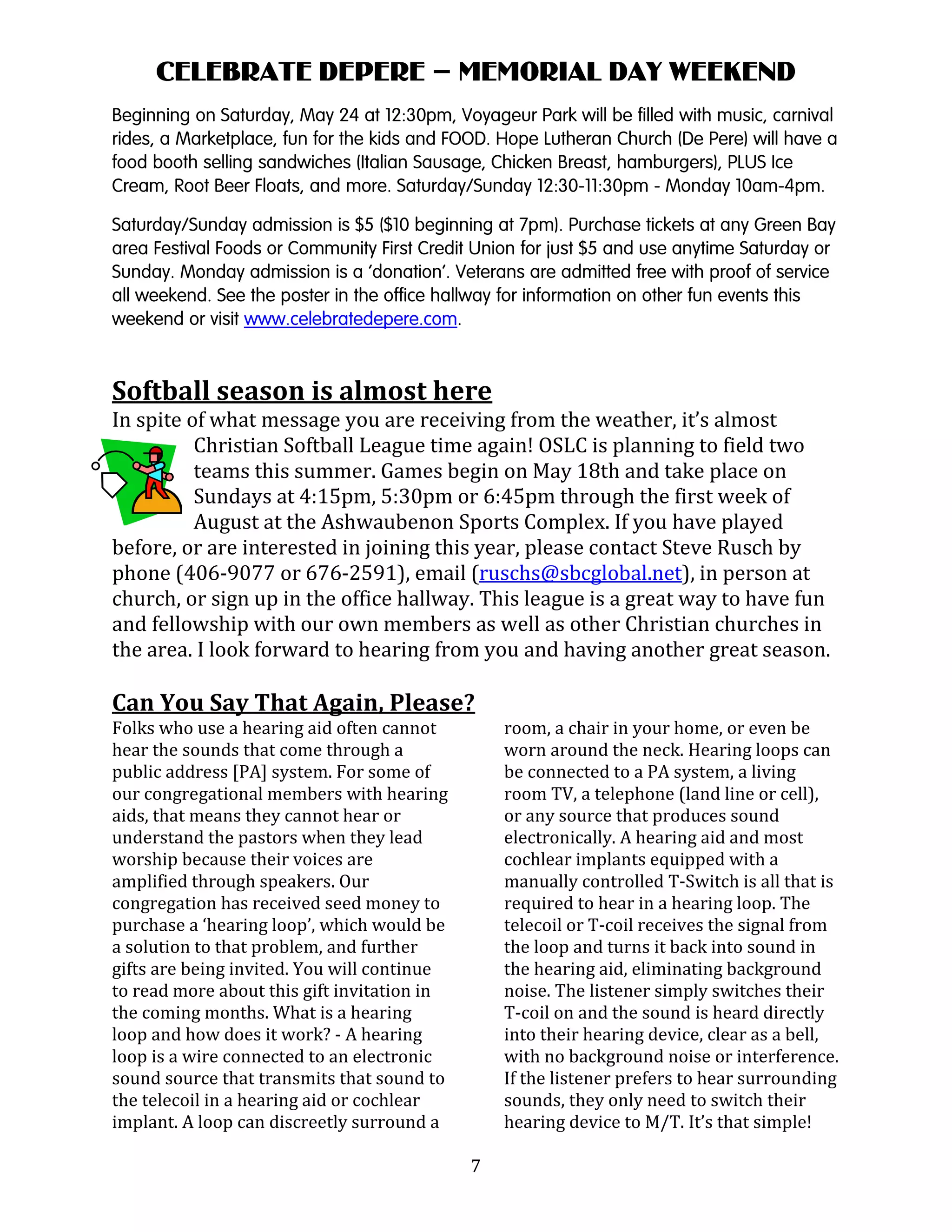 7
CELEBRATE DEPERE – MEMORIAL DAY WEEKEND
Beginning on Saturday, May 24 at 12:30pm, Voyageur Park will be filled with music, carnival
rides, a Marketplace, fun for the kids and FOOD. Hope Lutheran Church (De Pere) will have a
food booth selling sandwiches (Italian Sausage, Chicken Breast, hamburgers), PLUS Ice
Cream, Root Beer Floats, and more. Saturday/Sunday 12:30-11:30pm - Monday 10am-4pm.
Saturday/Sunday admission is $5 ($10 beginning at 7pm). Purchase tickets at any Green Bay
area Festival Foods or Community First Credit Union for just $5 and use anytime Saturday or
Sunday. Monday admission is a ‘donation’. Veterans are admitted free with proof of service
all weekend. See the poster in the office hallway for information on other fun events this
weekend or visit www.celebratedepere.com.
Softball season is almost here
In spite of what message you are receiving from the weather, it’s almost
Christian Softball League time again! OSLC is planning to field two
teams this summer. Games begin on May 18th and take place on
Sundays at 4:15pm, 5:30pm or 6:45pm through the first week of
August at the Ashwaubenon Sports Complex. If you have played
before, or are interested in joining this year, please contact Steve Rusch by
phone (406-9077 or 676-2591), email (ruschs@sbcglobal.net), in person at
church, or sign up in the office hallway. This league is a great way to have fun
and fellowship with our own members as well as other Christian churches in
the area. I look forward to hearing from you and having another great season.
Can You Say That Again, Please?
Folks who use a hearing aid often cannot
hear the sounds that come through a
public address [PA] system. For some of
our congregational members with hearing
aids, that means they cannot hear or
understand the pastors when they lead
worship because their voices are
amplified through speakers. Our
congregation has received seed money to
purchase a ‘hearing loop’, which would be
a solution to that problem, and further
gifts are being invited. You will continue
to read more about this gift invitation in
the coming months. What is a hearing
loop and how does it work? - A hearing
loop is a wire connected to an electronic
sound source that transmits that sound to
the telecoil in a hearing aid or cochlear
implant. A loop can discreetly surround a
room, a chair in your home, or even be
worn around the neck. Hearing loops can
be connected to a PA system, a living
room TV, a telephone (land line or cell),
or any source that produces sound
electronically. A hearing aid and most
cochlear implants equipped with a
manually controlled T-Switch is all that is
required to hear in a hearing loop. The
telecoil or T-coil receives the signal from
the loop and turns it back into sound in
the hearing aid, eliminating background
noise. The listener simply switches their
T-coil on and the sound is heard directly
into their hearing device, clear as a bell,
with no background noise or interference.
If the listener prefers to hear surrounding
sounds, they only need to switch their
hearing device to M/T. It’s that simple!
 