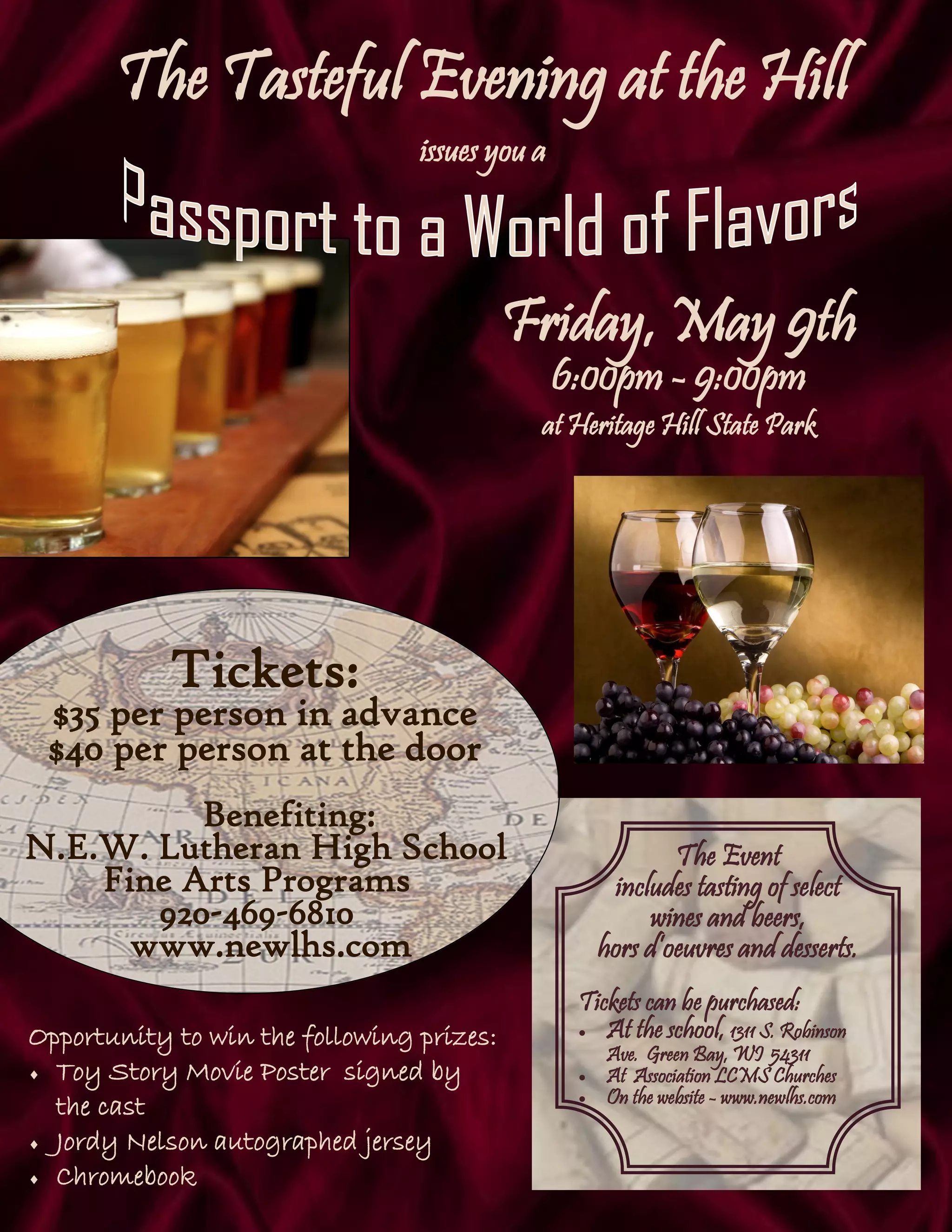 The Tasteful Evening at the Hill
issues you a
Tickets:
$35 per person in advance
$40 per person at the door
Benefiting:
N.E.W. Lutheran High School
Fine Arts Programs
920-469-6810
www.newlhs.com
Opportunity to win the following prizes:
 Toy Story Movie Poster signed by
the cast
 Jordy Nelson autographed jersey
 Chromebook
The Event
includes tasting of select
wines and beers,
hors d’oeuvres and desserts.
Tickets can be purchased:
 At the school, 1311 S. Robinson
Ave. Green Bay, WI 54311
 At Association LCMS Churches
 On the website - www.newlhs.com
Friday, May 9th
6:00pm - 9:00pm
at Heritage Hill State Park
 