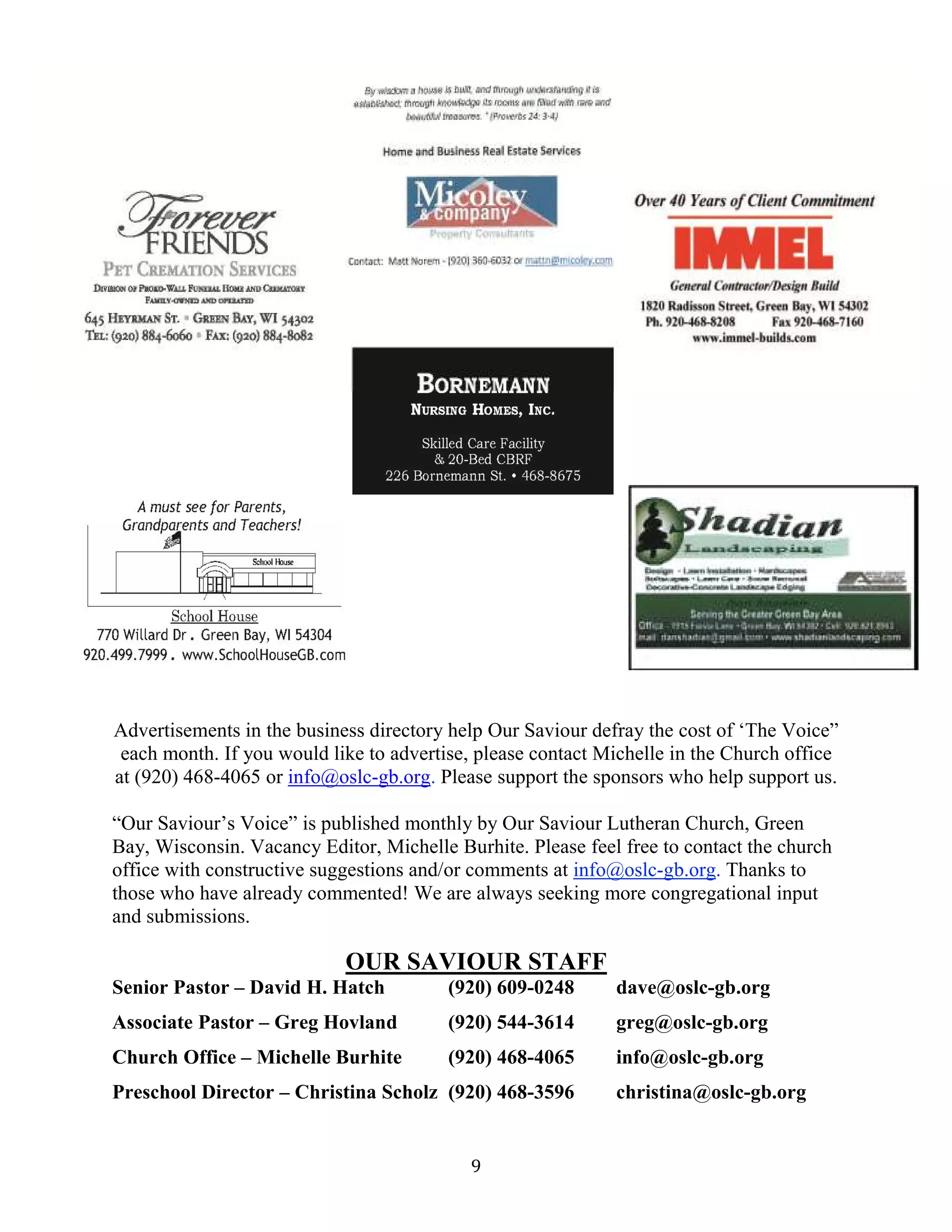 9
Advertisements in the business directory help Our Saviour defray the cost of ‘The Voice”
each month. If you would like to advertise, please contact Michelle in the Church office
at (920) 468-4065 or info@oslc-gb.org. Please support the sponsors who help support us.
“Our Saviour’s Voice” is published monthly by Our Saviour Lutheran Church, Green
Bay, Wisconsin. Vacancy Editor, Michelle Burhite. Please feel free to contact the church
office with constructive suggestions and/or comments at info@oslc-gb.org. Thanks to
those who have already commented! We are always seeking more congregational input
and submissions.
OUR SAVIOUR STAFF
Senior Pastor – David H. Hatch (920) 609-0248 dave@oslc-gb.org
Associate Pastor – Greg Hovland (920) 544-3614 greg@oslc-gb.org
Church Office – Michelle Burhite (920) 468-4065 info@oslc-gb.org
Preschool Director – Christina Scholz (920) 468-3596 christina@oslc-gb.org
 
