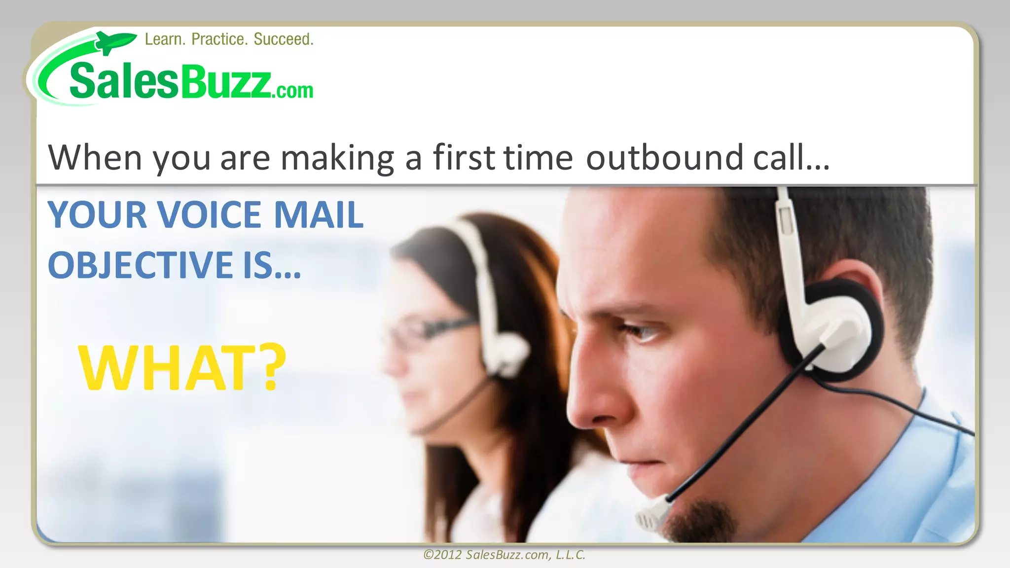 ©2012	
  SalesBuzz.com,	
  L.L.C.
YOUR	
  VOICE	
  MAIL
OBJECTIVE	
  IS…
WHAT?
When	
  you	
  are	
  making	
  a	
  first	
  time	
  outbound	
  call…
 