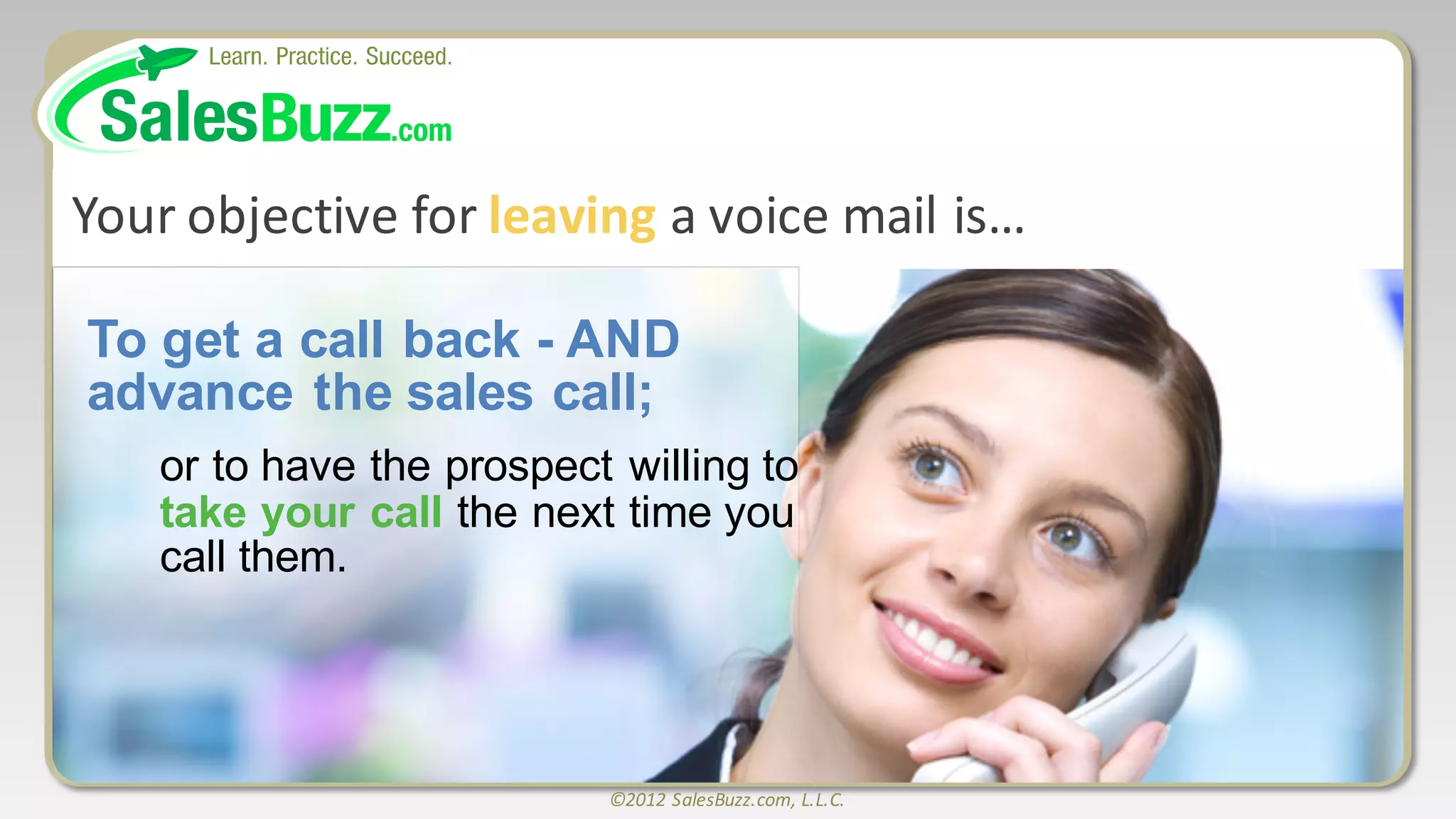 ©2012	
  SalesBuzz.com,	
  L.L.C.
Your	
  objective	
  for	
  leaving a	
  voice	
  mail	
  is…	
  	
  	
  	
  	
  	
  	
  	
  	
  	
  	
  	
  	
  	
  	
  	
  	
  	
  	
  	
  
To  get  a  call  back  -­ AND  
advance  the  sales  call;;  
or  to  have  the  prospect  willing  to  
take  your  call  the  next  time  you  
call  them.
 