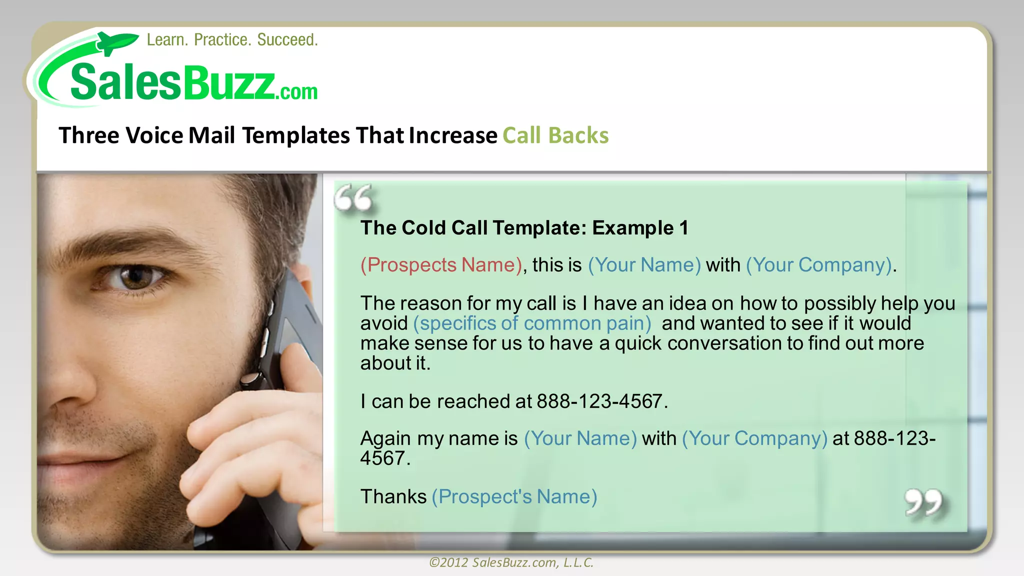 ©2012	
  SalesBuzz.com,	
  L.L.C.
The  Cold  Call  Template:  Example  1
(Prospects  Name),  this  is  (Your  Name)  with  (Your  Company).  
The  reason  for  my  call  is  I  have  an  idea  on  how  to  possibly  help  you  
avoid  (specifics  of  common  pain)   and  wanted  to  see  if  it  would  
make  sense  for  us  to  have  a  quick  conversation  to  find  out  more  
about  it.  
I  can  be  reached  at  888-­123-­4567.    
Again  my  name  is  (Your  Name)  with  (Your  Company) at  888-­123-­
4567.  
Thanks  (Prospect's  Name)
Three	
  Voice	
  Mail	
  Templates	
  That	
  Increase	
  Call	
  Backs
 