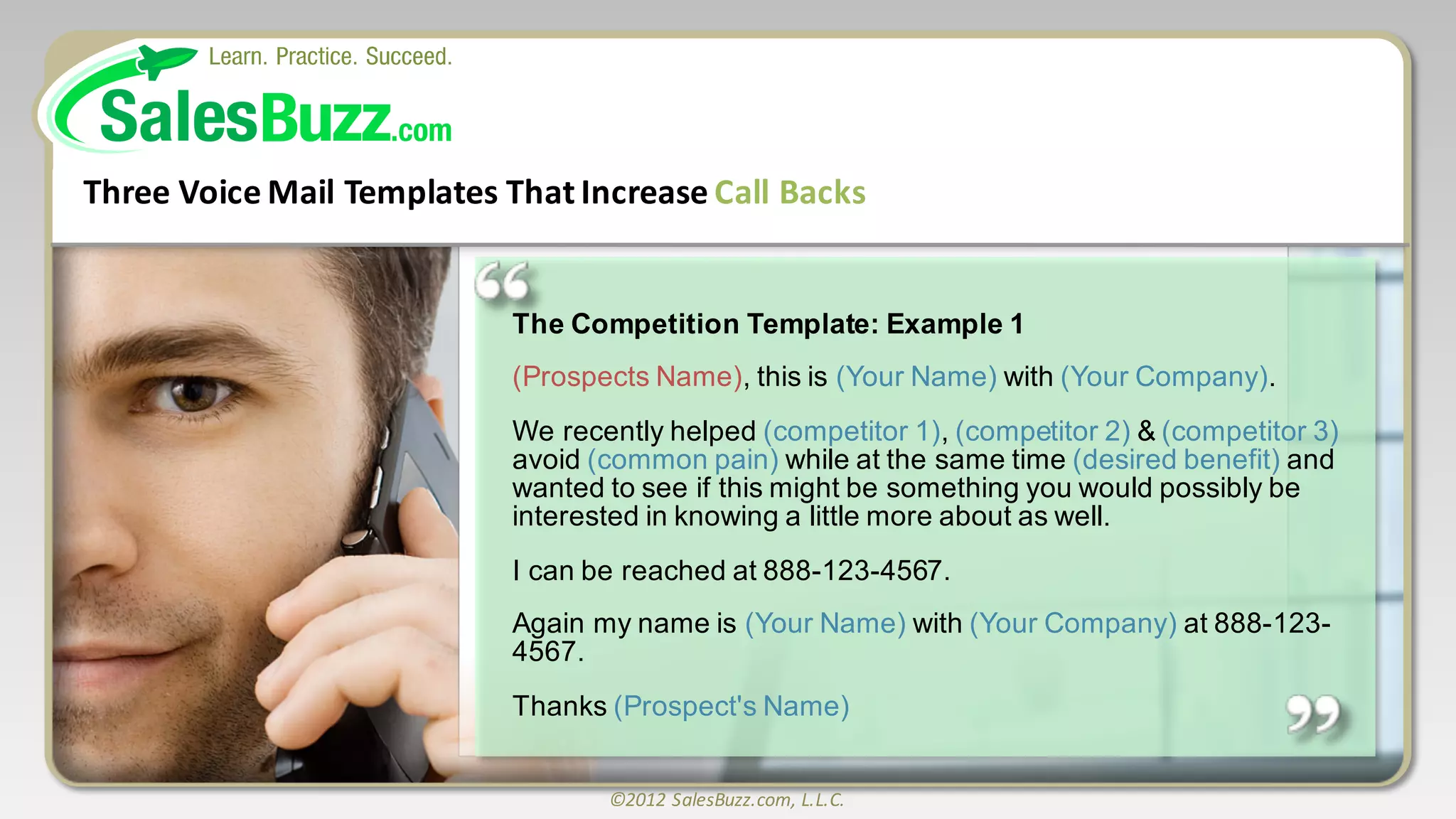 ©2012	
  SalesBuzz.com,	
  L.L.C.
The  Competition  Template:  Example  1
(Prospects  Name),  this  is  (Your  Name)  with  (Your  Company).  
We  recently  helped  (competitor  1),  (competitor  2)  &  (competitor  3)
avoid  (common  pain)  while  at  the  same  time  (desired  benefit)  and  
wanted  to  see  if  this  might  be  something  you  would  possibly  be  
interested  in  knowing  a  little  more  about  as  well.
I  can  be  reached  at  888-­123-­4567.    
Again  my  name  is  (Your  Name)  with  (Your  Company) at  888-­123-­
4567.  
Thanks  (Prospect's  Name)
Three	
  Voice	
  Mail	
  Templates	
  That	
  Increase	
  Call	
  Backs
 