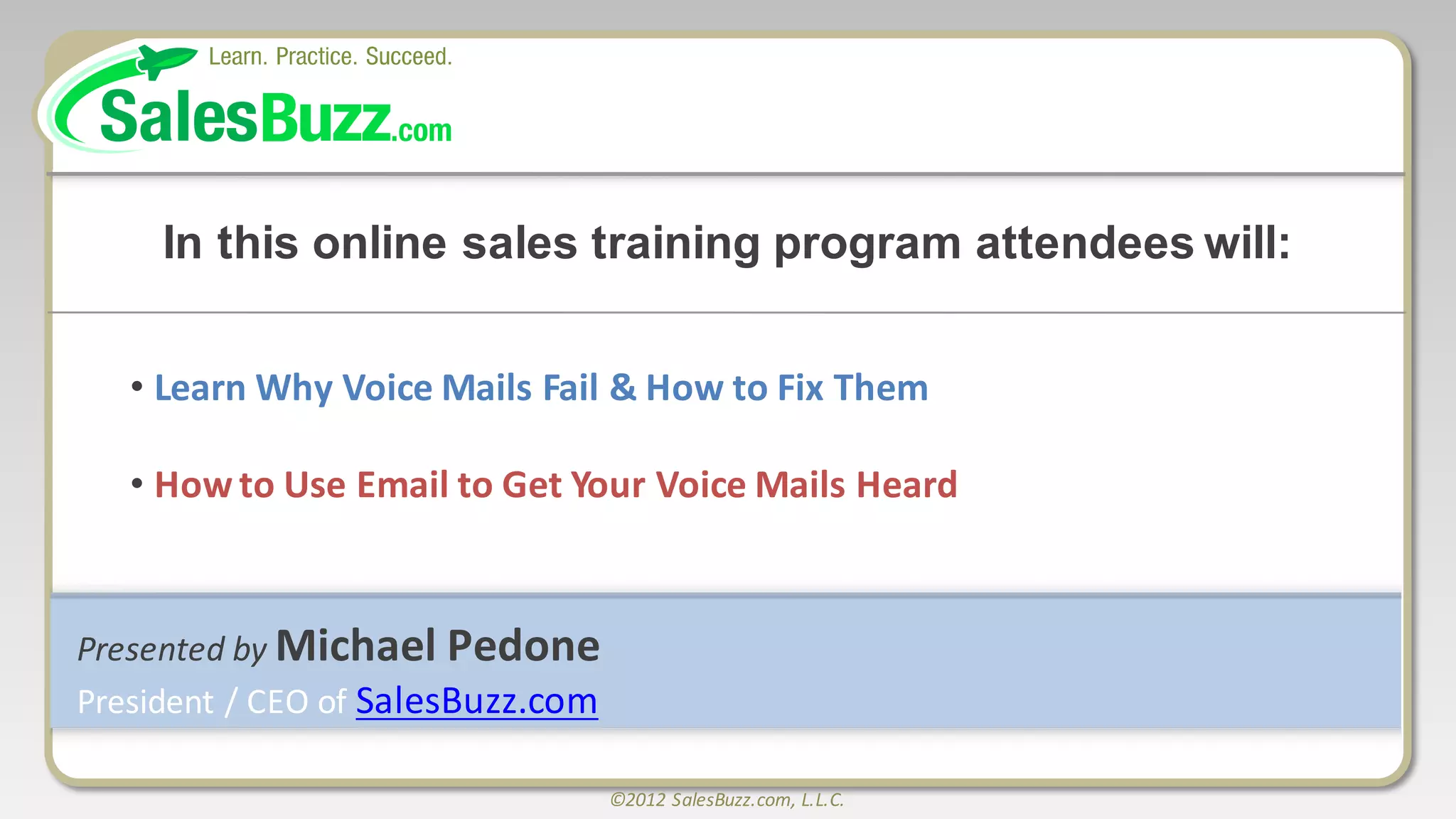 ©2012	
  SalesBuzz.com,	
  L.L.C.
Presented	
  by	
  Michael	
  Pedone
President	
  /	
  CEO	
  of	
  SalesBuzz.com
In  this  online  sales  training  program  attendees  will:
• Learn	
  Why	
  Voice	
  Mails	
  Fail	
  &	
  How	
  to	
  Fix	
  Them
• How	
  to	
  Use	
  Email	
  to	
  Get	
  Your	
  Voice	
  Mails	
  Heard
 