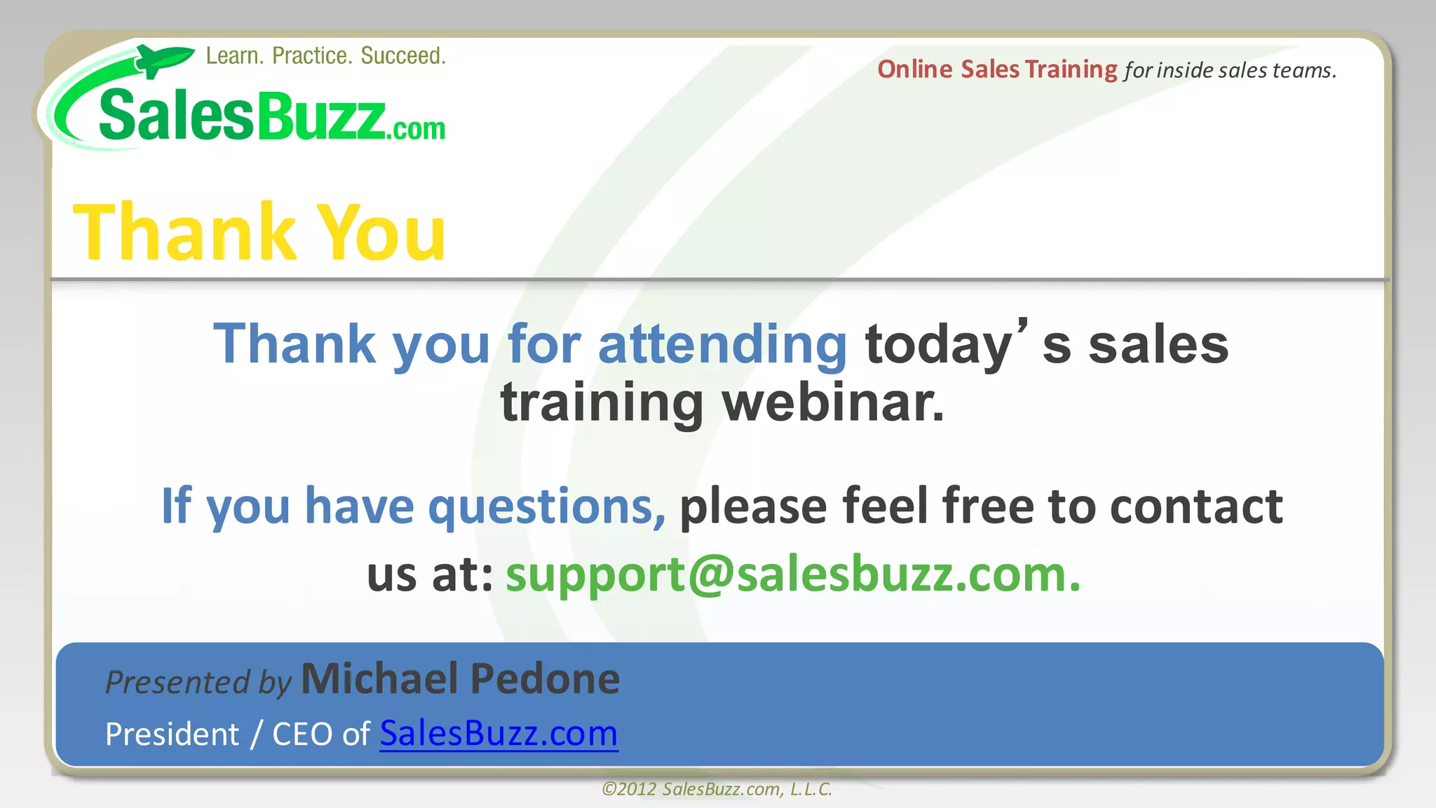 ©2012	
  SalesBuzz.com,	
  L.L.C.
Thank  you  for  attending  today’s  sales            
training  webinar.  
If	
  you	
  have	
  questions,	
  please	
  feel	
  free	
  to	
  contact	
  
us	
  at:	
  support@salesbuzz.com.
Thank	
  You
Online	
  Sales	
  Training	
  for	
  inside	
  sales	
  teams.
Presented	
  by	
  Michael	
  Pedone
President	
  /	
  CEO	
  of	
  SalesBuzz.com
 