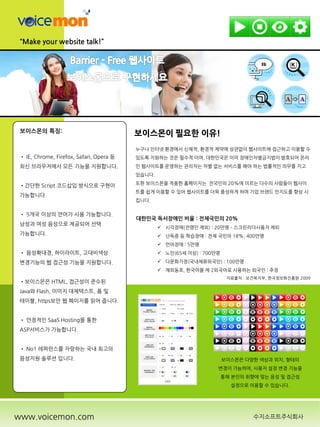 www.voicemon.com
누구나 인터넷 환경에서 신체적, 환경적 제약에 상관없이 웹사이트에 접근하고 이용할 수
있도록 지원하는 것은 필수적 이며, 대한민국은 이미 장애인차별금지법이 발효되어 온라
인 웹사이트를 운영하는 관리자는 차별 없는 서비스를 해야 하는 법률적인 의무를 지고
있습니다.
또한 보이스몬을 적용한 홈페이지는 전국민의 20%에 이르는 다수의 사람들이 웹사이
트를 쉽게 이용할 수 있어 웹사이트를 더욱 풍성하게 하며 기업 브랜드 인지도를 향상 시
킵니다.
VOICEMON DS 특징 보이스몬이 필요한 이유!
“Make your website talk!”
대한민국 독서장애인 비율 : 전체국민의 20%
 시각장애(전맹인 제외) : 20만명 – 스크린리더사용자 제외
 난독증 등 학습장애 : 전체 국민의 18%, 400만명
 언어장애 : 5만명
 노인(65세 이상) : 700만명
 다문화가정(국내체류외국인) : 100만명
 재외동포, 한국어을 제 2외국어로 사용하는 외국인 : 추정
자료출처 : 보건복지부, 한국정보화진흥원 2009
보이스몬은 다양한 색상과 위치, 형태의
변경이 가능하며, 사용자 설정 변경 기능을
통해 본인의 취향에 맞는 음성 및 접근성
설정으로 이용할 수 있습니다.
수지소프트주식회사
• IE, Chrome, Firefox, Safari, Opera 등
최신 브라우저에서 모든 기능을 지원합니다.
•간단한 Script 코드삽입 방식으로 구현이
가능합니다.
• 5개국 이상의 언어가 사용 가능합니다.
남성과 여성 음성으로 제공되어 선택
가능합니다.
• 음성확대경, 하이라이트, 고대비색상
변경기능의 웹 접근성 기능을 지원합니다.
•보이스몬은 HTML, 접근성이 준수된
Java와 Flash, 이미지 대체텍스트, 폼 및
테이블, https보안 웹 페이지를 읽어 줍니다.
• 안정적인 SaaS Hosting을 통한
ASP서비스가 가능합니다.
• No1 레퍼런스를 자랑하는 국내 최고의
음성지원 솔루션 입니다.
보이스몬의 특징:
 
