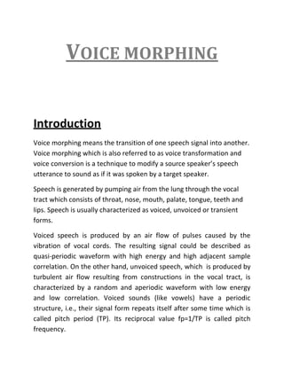 Voice morphing<br />Introduction<br />Voice morphing means the transition of one speech signal into another. Voice morphing which is also referred to as voice transformation and voice conversion is a technique to modify a source speaker’s speech utterance to sound as if it was spoken by a target speaker.<br />Speech is generated by pumping air from the lung through the vocal tract which consists of throat, nose, mouth, palate, tongue, teeth and lips. Speech is usually characterized as voiced, unvoiced or transient forms.<br />Voiced speech is produced by an air flow of pulses caused by the vibration of vocal cords. The resulting signal could be described as quasi-periodic waveform with high energy and high adjacent sample correlation. On the other hand, unvoiced speech, which  is produced by turbulent air flow resulting from constructions in the vocal tract, is characterized by a random and aperiodic waveform with low energy and low correlation. Voiced sounds (like vowels) have a periodic structure, i.e., their signal form repeats itself after some time which is called pitch period (TP). Its reciprocal value fp=1/TP is called pitch frequency.<br />There exist a number of algorithms for pitch period estimation. Two broad categories of pitch-estimation algorithms are:<br />,[object Object]