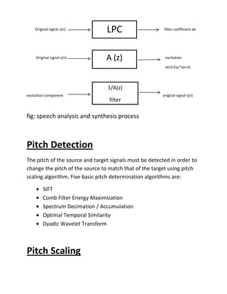 Real cepstrum methodTime domain algorithms attempts to determine pitch directly from the speech waveform. Frequency domain algorithms use some form of spectral analysis to determine the pitch period. Changing, scaling or modifying the pitch means transposing the pitch without changing the characteristics of the sound. It can be seen as the process of changing the pitch without affecting the speed.<br />History<br />Voice morphing is a technology developed at Los Alamos National Laboratory in New Mexico, USA by George Papcun and publicly demonstrated in 1999.<br />With different names, and using different signal processing techniques, the idea of audio morphing is well known in Computer Music Community (Serra, 1994; Tellman, Haken, Holloway, 1995; Osaka, 1995; Slaney, Covell, Lassiter, 1996; Settel, Lippe, 1996).<br />Speech Processing<br />It is the study of the speech signals and hence the processing methods of these signals. The signals may be in analogue or digital format but usually it is processed in a digital representation.<br />It is needed to analyze the speech signal into its components which are the excitation signal and the linear prediction filter but before analysis the signal must be pre-emphasis using the pre-emphasis filter.<br />Pre-emphasis and de-emphasis in Morphing  <br />In speech processing, pre-emphasis should usually be applied to the input signal before the LPC analysis.<br />During the reconstruction following the LPC synthesis, a de-emphasis process is applied to the signal to reverse the effect of pre-emphasis.<br />Pre-emphasis and de-emphasis are necessary because in the spectrum of a human speech signal, the energy in the signal decreases as the frequency increases. Pre-emhasis increases the energy in parts of signal by an amount inversely proportional to its frequency. This process therefore serves to flatten the signal so that the resulting spectrum consist of formants of similar heights. Pre-emphasis is applied to reduce the range. This can be achieved by using a FIR filter of the form given by equation-<br />                                        H(z)=1-az-1                             0.9 < a < 1.0<br />Linear Predictive Analysis<br />Linear predictive coding (LPC) is a method of predicting a sample of a speech signal based on several previous samples; the LPC coefficients may be used to separate a speech signal into two parts; the transfer function (which contains the vocal quality) and the excitation (which contains the pitch and the sound). The method of looking at speech as two parts is known as the source filter model of speech. The nth sample in a sequence of speech samples is represented by weighted sum of the p previous samples ass illustrated by equation<br />                                            S(n) = Σk=1 to p ak . S(n-k)<br />Where p is the order of the prediction filter and ak are the filter prediction coefficients (LPC coefficients) which are chosen in order to minimize the mean squared error between the real sample and its predicted value.<br />Speech analysis into filter and excitation then speech synthesis process is shown in the following figure and explained by the equations<br />                                            A(z) = 1 – Σk=1 to p ak . z-k<br />                                            E(z) = S(z) . A(z)<br />Where A(z) represent the transfer function and E(z) is the excitation function.<br />38100001047751409700104775002247899-200025LPC00LPC         Original signal s(n)filter coefficient ak<br />2247900153670A (z)A (z)    <br />1409700116205038100001543050          Original signal s(n)excitation<br />e(n)=Σak*s(n-k)<br />1409700699135385762563246022479002800351/A(z)filter1/A(z)filter<br />excitation component                                                                                                            original signal s(n)<br />                          fig: speech analysis and synthesis process<br />Pitch Detection<br />The pitch of the source and target signals must be detected in order to change the pitch of the source to match that of the target using pitch scaling algorithm. Five basic pitch determination algorithms are: <br />SIFT