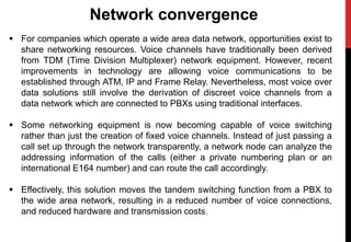 Network convergence
 For companies which operate a wide area data network, opportunities exist to
share networking resources. Voice channels have traditionally been derived
from TDM (Time Division Multiplexer) network equipment. However, recent
improvements in technology are allowing voice communications to be
established through ATM, IP and Frame Relay. Nevertheless, most voice over
data solutions still involve the derivation of discreet voice channels from a
data network which are connected to PBXs using traditional interfaces.
 Some networking equipment is now becoming capable of voice switching
rather than just the creation of fixed voice channels. Instead of just passing a
call set up through the network transparently, a network node can analyze the
addressing information of the calls (either a private numbering plan or an
international E164 number) and can route the call accordingly.
 Effectively, this solution moves the tandem switching function from a PBX to
the wide area network, resulting in a reduced number of voice connections,
and reduced hardware and transmission costs.
 