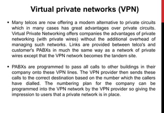 Virtual private networks (VPN)
 Many telcos are now offering a modern alternative to private circuits
which in many cases has great advantages over private circuits.
Virtual Private Networking offers companies the advantages of private
networking (with private wires) without the additional overhead of
managing such networks. Links are provided between telco's and
customer's PABXs in much the same way as a network of private
wires except that the VPN network becomes the tandem site.
 PABXs are programmed to pass all calls to other buildings in their
company onto these VPN lines. The VPN provider then sends these
calls to the correct destination based on the number which the callers
have dialled. The numbering plan for the company can be
programmed into the VPN network by the VPN provider so giving the
impression to users that a private network is in place.
 