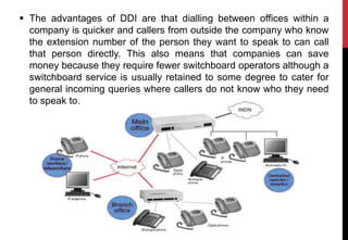  The advantages of DDI are that dialling between offices within a
company is quicker and callers from outside the company who know
the extension number of the person they want to speak to can call
that person directly. This also means that companies can save
money because they require fewer switchboard operators although a
switchboard service is usually retained to some degree to cater for
general incoming queries where callers do not know who they need
to speak to.
 