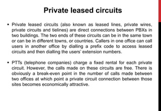 Private leased circuits
 Private leased circuits (also known as leased lines, private wires,
private circuits and tielines) are direct connections between PBXs in
two buildings. The two ends of these circuits can be in the same town
or can be in different towns, or countries. Callers in one office can call
users in another office by dialling a prefix code to access leased
circuits and then dialling the users’ extension numbers.
 PTTs (telephone companies) charge a fixed rental for each private
circuit. However, the calls made on these circuits are free. There is
obviously a break-even point in the number of calls made between
two offices at which point a private circuit connection between those
sites becomes economically attractive.
 