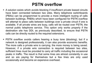 PSTN overflow
 A solution exists which avoids blocking if insufficient private leased circuits
have been connected between two sites. Many telephone switchboards
(PBXs) can be programmed to provide a more intelligent routing of calls
between buildings. PABXs which have been configured for PSTN overflow
will attempt to place calls between buildings over a private circuit if one is
available. If all private wires are busy, calls will be routed over PSTN, the
normal public telephone service. This option only works properly if the
destination site has DDI, as previously described, to ensure that PSTN
calls can be directly routed to the required extensions.
 PSTN overflow avoids callers hearing a busy tone (blocking), but if a
network is designed professionally, it can also provide economic benefits.
The more calls a private wire is carrying, the more money is being saved.
However, if a private wire connection is required between two sites,
sufficient lines must be provided to carry all traffic including the occasional
peaks in traffic. The result is that some lines are almost constantly in use
and so are paying for themselves but a few lines are only used
occasionally and become an expensive overhead.
 