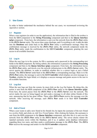 Voicenger - Software Design Document




3     Use Cases

In order to better understand the mechanics behind the use cases, we recommend reviewing the
Appendices section.

3.1    Register
When a user registers (in order to use the application), the information that is filed in the textbox is
from the GUI component to the String Processing component and then to the Queue Interface
(p2p) component. From here, the information is sent over the network from the JXTA Peer entity
to the JXTA Server entity. The server does some checkups, and if everything is ok, it adds the data
into the Database and sends back to the JXTA Peer entity a confirmation message. Once the
confirmation message is received by the JXTA Peer entity, the network component inside the
JXTA Peer entity sends the confirmation to the GUI Controller component, granting the user
access to all available functions.


3.2    Log In
When the user logs in to the system, he fills a username and a password in the corresponding text
fields in the GUI component. By hitting submit, this information is passed to the String Processing
component and then to the Queue Interface (p2p) component. From here, the information leaves
the JXTA Peer entity, and travels over the network infrastructure to the JXTA Server entity. The
server queries the database, in order to establish whether this is a correct login or just a failed
attempt. The JXTA Server sends back to the JXTA Peer a corresponding message. Back in to the
JXTA Peer entity, the message is sent to the GUI Controller which displays an error message in a
Textbox, whether the login failed; or it displays a success message and grants access to the user to
all available functions.

3.3    Log Out
When the user logs out from the system, he must click on the Log Out button. By doing this, the
action is sent from the GUI component of the JXTA Peer entity to the Queue Interface (p2p).
From here, the action passes from the JXTA Peer to the JXTA Server over the network. The
server marks the user as being logged out and sends a message to all other online friends of this
user, announcing that he has gone offline. These other JXTA Peers receive the message over the
network. After receiving the message, each JXTA Peer sends it to their GUI Controller
component.


3.4    Add a Friend
When a user wants to add a new friend in his friends list, he inputs the username of the new friend
in a textbox field, and clicks on Add New Friend button. After clicking the button, the username is
sent from the GUI component to the Queue Interface component, and after this it is sent over the
network from the JXTA Peer entity to the JXTA Server entity. The server checks wheter the
inputted username exists within the Database, and if so, it updates some database information
regarding these two users, and then sends a confirmation message to the JXTA Peer. The JXTA
Peer receives the message and sends it to the GUI Controller component.
                                              Page 8 of 15
 