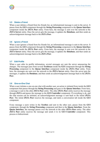 Voicenger - Software Design Document




3.5   Delete a Friend
When a user deletes a friend from his friends list, an informational message is sent to the server. It
passes from the GUI component through the String Processing component to the Queue Interface
component inside the JXTA Peer entity. From here, the message is sent over the network to the
JXTA Server entity. Once the server gets the message, it updates the Database, and then sends an
acknowledgement message back to the JXTA Peer.


3.6   Ignore a Friend
When a user ignores a friend from his friends list, an informational message is sent to the server. It
passes from the GUI component through the String Processing component to the Queue Interface
component inside the JXTA Peer entity. From here, the message is sent over the network to the
JXTA Server entity. Once the server gets the message, it updates the Database, and then sends an
acknowledgement message back to the JXTA Peer.


3.7   Edit Profile
When a user edits its profile information, several messages are sent the server announcing the
changes. The messages pass from several Textboxes inside the GUI component through the String
Processing component to the Queue Interface component inside the JXTA Peer entity. From
here, the messages are sent over the network to the JXTA Server entity. Once the server gets the
messages, it updates the Database, and then sends an acknowledgement message back to the JXTA
Peer.


3.8   One-on-One Chat
When a user initiates a one-on-one chat with another user, an action is initiated from inside the GUI
component that passes through the String Processing and goes to the Queue Interface. From here,
a message is sent to the other JXTA Peer entity. The other JXTA Peer entity receives the message
through JXTA and passes the message to the GUI Controller component. If everything is ok, and
the chat session can be initiated, an acknowledgement message is sent back to the initial JXTA
Peer. The initial JXTA Peer receives the message, and starts a conversation tab inside the GUI
component.

Every message a users writes in the Textbox and sent to the other user, passes from the GUI
component, through the String Processing component and then to the Queue Interface. From the
Queue Interface, the message passes over the network to the other JXTA Peer entity. The other
JXTA Peer entity receives the message and sends it to its GUI Controller component. This
process is bidirectional.




                                             Page 9 of 15
 