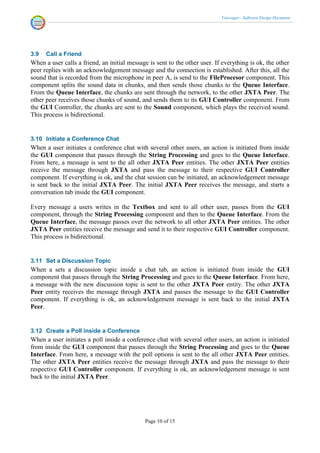 Voicenger - Software Design Document




3.9   Call a Friend
When a user calls a friend, an initial message is sent to the other user. If everything is ok, the other
peer replies with an acknowledgement message and the connection is established. After this, all the
sound that is recorded from the microphone in peer A, is send to the FileProcesor component. This
component splits the sound data in chunks, and then sends those chunks to the Queue Interface.
From the Queue Interface, the chunks are sent through the network, to the other JXTA Peer. The
other peer receives those chunks of sound, and sends them to its GUI Controller component. From
the GUI Controller, the chunks are sent to the Sound component, which plays the received sound.
This process is bidirectional.


3.10 Initiate a Conference Chat
When a user initiates a conference chat with several other users, an action is initiated from inside
the GUI component that passes through the String Processing and goes to the Queue Interface.
From here, a message is sent to the all other JXTA Peer entities. The other JXTA Peer entities
receive the message through JXTA and pass the message to their respective GUI Controller
component. If everything is ok, and the chat session can be initiated, an acknowledgement message
is sent back to the initial JXTA Peer. The initial JXTA Peer receives the message, and starts a
conversation tab inside the GUI component.

Every message a users writes in the Textbox and sent to all other user, passes from the GUI
component, through the String Processing component and then to the Queue Interface. From the
Queue Interface, the message passes over the network to all other JXTA Peer entities. The other
JXTA Peer entities receive the message and send it to their respective GUI Controller component.
This process is bidirectional.


3.11 Set a Discussion Topic
When a sets a discussion topic inside a chat tab, an action is initiated from inside the GUI
component that passes through the String Processing and goes to the Queue Interface. From here,
a message with the new discussion topic is sent to the other JXTA Peer entity. The other JXTA
Peer entity receives the message through JXTA and passes the message to the GUI Controller
component. If everything is ok, an acknowledgement message is sent back to the initial JXTA
Peer.


3.12 Create a Poll inside a Conference
When a user initiates a poll inside a conference chat with several other users, an action is initiated
from inside the GUI component that passes through the String Processing and goes to the Queue
Interface. From here, a message with the poll options is sent to the all other JXTA Peer entities.
The other JXTA Peer entities receive the message through JXTA and pass the message to their
respective GUI Controller component. If everything is ok, an acknowledgement message is sent
back to the initial JXTA Peer.




                                              Page 10 of 15
 
