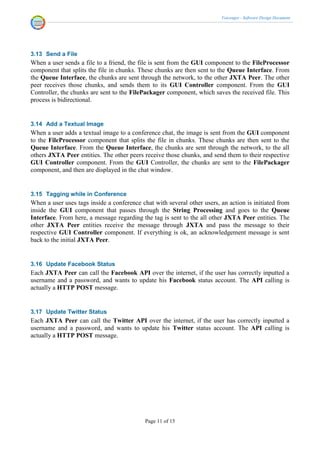 Voicenger - Software Design Document




3.13 Send a File
When a user sends a file to a friend, the file is sent from the GUI component to the FileProcessor
component that splits the file in chunks. These chunks are then sent to the Queue Interface. From
the Queue Interface, the chunks are sent through the network, to the other JXTA Peer. The other
peer receives those chunks, and sends them to its GUI Controller component. From the GUI
Controller, the chunks are sent to the FilePackager component, which saves the received file. This
process is bidirectional.


3.14 Add a Textual Image
When a user adds a textual image to a conference chat, the image is sent from the GUI component
to the FileProcessor component that splits the file in chunks. These chunks are then sent to the
Queue Interface. From the Queue Interface, the chunks are sent through the network, to the all
others JXTA Peer entities. The other peers receive those chunks, and send them to their respective
GUI Controller component. From the GUI Controller, the chunks are sent to the FilePackager
component, and then are displayed in the chat window.


3.15 Tagging while in Conference
When a user uses tags inside a conference chat with several other users, an action is initiated from
inside the GUI component that passes through the String Processing and goes to the Queue
Interface. From here, a message regarding the tag is sent to the all other JXTA Peer entities. The
other JXTA Peer entities receive the message through JXTA and pass the message to their
respective GUI Controller component. If everything is ok, an acknowledgement message is sent
back to the initial JXTA Peer.


3.16 Update Facebook Status
Each JXTA Peer can call the Facebook API over the internet, if the user has correctly inputted a
username and a password, and wants to update his Facebook status account. The API calling is
actually a HTTP POST message.


3.17 Update Twitter Status
Each JXTA Peer can call the Twitter API over the internet, if the user has correctly inputted a
username and a password, and wants to update his Twitter status account. The API calling is
actually a HTTP POST message.




                                            Page 11 of 15
 