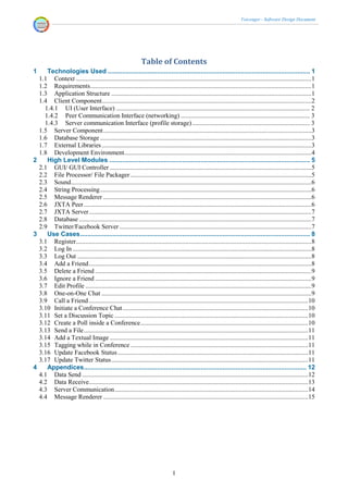 Voicenger - Software Design Document




                                                              Table of Contents
1    Technologies Used ............................................................................................................... 1
  1.1 Context ..................................................................................................................................................1
  1.2 Requirements .........................................................................................................................................1
  1.3 Application Structure ............................................................................................................................1
  1.4 Client Component..................................................................................................................................2
    1.4.1 UI (User Interface) ........................................................................................................................ 2
    1.4.2 Peer Communication Interface (networking) ................................................................................ 3
    1.4.3 Server communication Interface (profile storage) ......................................................................... 3
  1.5 Server Component .................................................................................................................................3
  1.6 Database Storage ...................................................................................................................................3
  1.7 External Libraries ..................................................................................................................................3
  1.8 Development Environment....................................................................................................................4
2    High Level Modules .............................................................................................................. 5
  2.1 GUI/ GUI Controller .............................................................................................................................5
  2.2 File Processor/ File Packager ................................................................................................................5
  2.3 Sound .....................................................................................................................................................6
  2.4 String Processing ...................................................................................................................................6
  2.5 Message Renderer .................................................................................................................................6
  2.6 JXTA Peer .............................................................................................................................................6
  2.7 JXTA Server ..........................................................................................................................................7
  2.8 Database ................................................................................................................................................7
  2.9 Twitter/Facebook Server .......................................................................................................................7
3    Use Cases .............................................................................................................................. 8
  3.1 Register..................................................................................................................................................8
  3.2 Log In ....................................................................................................................................................8
  3.3 Log Out .................................................................................................................................................8
  3.4 Add a Friend ..........................................................................................................................................8
  3.5 Delete a Friend ......................................................................................................................................9
  3.6 Ignore a Friend ......................................................................................................................................9
  3.7 Edit Profile ............................................................................................................................................9
  3.8 One-on-One Chat ..................................................................................................................................9
  3.9 Call a Friend ........................................................................................................................................10
  3.10 Initiate a Conference Chat ...................................................................................................................10
  3.11 Set a Discussion Topic ........................................................................................................................10
  3.12 Create a Poll inside a Conference ........................................................................................................10
  3.13 Send a File ...........................................................................................................................................11
  3.14 Add a Textual Image ...........................................................................................................................11
  3.15 Tagging while in Conference ..............................................................................................................11
  3.16 Update Facebook Status ......................................................................................................................11
  3.17 Update Twitter Status ..........................................................................................................................11
4    Appendices .......................................................................................................................... 12
  4.1 Data Send ............................................................................................................................................12
  4.2 Data Receive........................................................................................................................................13
  4.3 Server Communication ........................................................................................................................14
  4.4 Message Renderer ...............................................................................................................................15




                                                                                I
 
