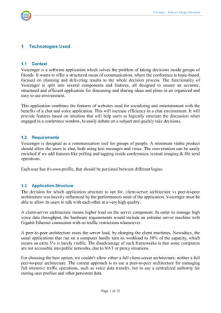 Voicenger - Software Design Document




1     Technologies Used


1.1    Context
Voicenger is a software application which solves the problem of taking decisions inside groups of
friends. It wants to offer a structured mean of communication, where the conference is topic-based,
focused on planning and delivering results to the whole decision process. The functionality of
Voicenger is split into several components and features, all designed to ensure an accurate,
structured and efficient application for discussing and sharing ideas and plans in an organized and
easy to use environment.

This application combines the features of websites used for socializing and entertainment with the
benefits of a chat and voice application. This will increase efficiency in a chat environment. It will
provide features based on intuition that will help users to logically structure the discussion when
engaged in a conference window, to easily debate on a subject and quickly take decisions.


1.2    Requirements
Voicenger is designed as a communication tool for groups of people. A minimum viable product
should allow the users to chat, both using text messages and voice. The conversation can be easily
enriched if we add features like polling and tagging inside conferences, textual imaging & file send
operations.

Each user has it's own profile, that should be persisted between different logins.


1.3    Application Structure
The decision for which application structure to opt for, client-server architecture vs peer-to-peer
architecture was heavily influenced by the performances need of the application. Voicenger must be
able to allow its users to talk with each other at a very high quality.

A client-server architecture means higher load on the server component. In order to manage high
voice data throughput, the hardware requirements would include an extreme server machine with
Gigabit Ethernet connection with no traffic restrictions whatsoever.

A peer-to-peer architecture eases the server load, by charging the client machines. Nowadays, the
usual applications that run on a computer hardly turn its workload to 50% of the capacity, which
means an extra 5% is barely visible. The disadvantage of such frameworks is that some computers
are not accessible into public networks, due to NAT or proxy situations.

For choosing the best option, we couldn't allow either a full client-server architecture, neither a full
peer-to-peer architecture. The current approach is to use a peer-to-peer architecture for managing
full intensive traffic operations, such as voice data transfer, but to use a centralized authority for
storing user profiles and other persistent data.


                                              Page 1 of 15
 