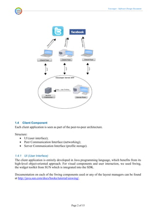 Voicenger - Software Design Document




1.4     Client Component
Each client application is seen as part of the peer-to-peer architecture.

Structure:
     UI (user interface);
     Peer Communication Interface (networking);
     Server Communication Interface (profile storage).


1.4.1    UI (User Interface)
The client application is entirely developed in Java programming language, which benefits from its
high-level object-oriented approach. For visual components and user interaction, we used Swing,
the widget toolkit from SUN which is integrated into the SDK.

Documentation on each of the Swing components used or any of the layout managers can be found
at http://java.sun.com/docs/books/tutorial/uiswing/.




                                               Page 2 of 15
 