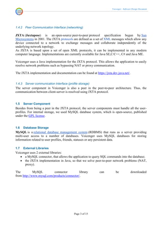 Voicenger - Software Design Document




1.4.2    Peer Communication Interface (networking)

JXTA (Juxtapose) is an open-source peer-to-peer protocol specification begun by Sun
Microsystems in 2001. The JXTA protocols are defined as a set of XML messages which allow any
device connected to a network to exchange messages and collaborate independently of the
underlying network topology.
As JXTA is based upon a set of open XML protocols, it can be implemented in any modern
computer language. Implementations are currently available for Java SE,C/C++, C# and Java ME.

Voicenger uses a Java implementation for the JXTA protocol. This allows the application to easily
resolve network problems such as bypassing NAT or proxy communication.

The JXTA implementation and documentation can be found at https://jxta.dev.java.net/.


1.4.3    Server communication Interface (profile storage)
The server component in Voicenger is also a peer in the peer-to-peer architecture. Thus, the
communication between client-server is resolved using JXTA protocol.


1.5     Server Component
Besides from being a peer in the JXTA protocol, the server components must handle all the user-
profiles. For internal storage, we used MySQL database system, which is open-source, published
under the GPL license.


1.6     Database Storage
MySQL is a relational database management system (RDBMS) that runs as a server providing
multi-user access to a number of databases. Voicenger uses MySQL databases for storing
information related to user profiles, friends, statuses or any persistent data.

1.7     External Libraries
Voicenger uses 2 external libraries:
    a MySQL connector, that allows the application to query SQL commands into the database;
    the JXTA implementation in Java, so that we solve peer-to-peer network problems (NAT,
      proxy).

The          MySQL         connector         library          can         be              downloaded
from http://www.mysql.com/products/connector/.




                                             Page 3 of 15
 