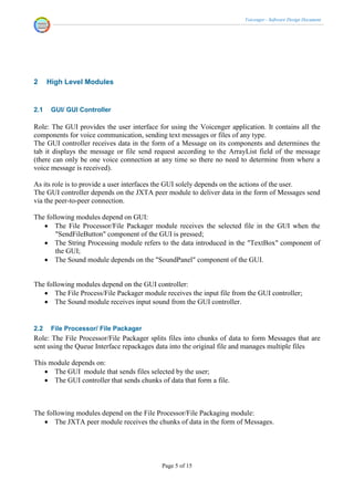 Voicenger - Software Design Document




2     High Level Modules


2.1    GUI/ GUI Controller

Role: The GUI provides the user interface for using the Voicenger application. It contains all the
components for voice communication, sending text messages or files of any type.
The GUI controller receives data in the form of a Message on its components and determines the
tab it displays the message or file send request according to the ArrayList field of the message
(there can only be one voice connection at any time so there no need to determine from where a
voice message is received).

As its role is to provide a user interfaces the GUI solely depends on the actions of the user.
The GUI controller depends on the JXTA peer module to deliver data in the form of Messages send
via the peer-to-peer connection.

The following modules depend on GUI:
    The File Processor/File Packager module receives the selected file in the GUI when the
       "SendFileButton" component of the GUI is pressed;
    The String Processing module refers to the data introduced in the "TextBox" component of
       the GUI;
    The Sound module depends on the "SoundPanel" component of the GUI.


The following modules depend on the GUI controller:
    The File Process/File Packager module receives the input file from the GUI controller;
    The Sound module receives input sound from the GUI controller.


2.2    File Processor/ File Packager
Role: The File Processor/File Packager splits files into chunks of data to form Messages that are
sent using the Queue Interface repackages data into the original file and manages multiple files

This module depends on:
    The GUI module that sends files selected by the user;
    The GUI controller that sends chunks of data that form a file.



The following modules depend on the File Processor/File Packaging module:
    The JXTA peer module receives the chunks of data in the form of Messages.




                                           Page 5 of 15
 