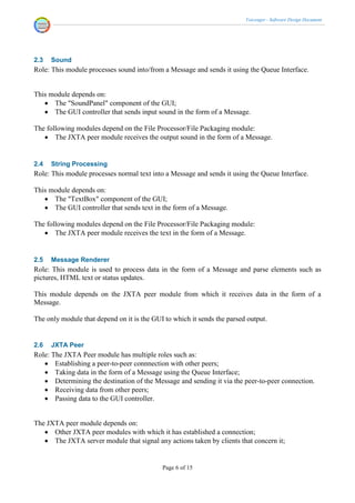 Voicenger - Software Design Document




2.3   Sound
Role: This module processes sound into/from a Message and sends it using the Queue Interface.


This module depends on:
    The "SoundPanel" component of the GUI;
    The GUI controller that sends input sound in the form of a Message.

The following modules depend on the File Processor/File Packaging module:
    The JXTA peer module receives the output sound in the form of a Message.


2.4   String Processing
Role: This module processes normal text into a Message and sends it using the Queue Interface.

This module depends on:
    The "TextBox" component of the GUI;
    The GUI controller that sends text in the form of a Message.

The following modules depend on the File Processor/File Packaging module:
    The JXTA peer module receives the text in the form of a Message.


2.5   Message Renderer
Role: This module is used to process data in the form of a Message and parse elements such as
pictures, HTML text or status updates.

This module depends on the JXTA peer module from which it receives data in the form of a
Message.

The only module that depend on it is the GUI to which it sends the parsed output.


2.6   JXTA Peer
Role: The JXTA Peer module has multiple roles such as:
    Establishing a peer-to-peer connnection with other peers;
    Taking data in the form of a Message using the Queue Interface;
    Determining the destination of the Message and sending it via the peer-to-peer connection.
    Receiving data from other peers;
    Passing data to the GUI controller.


The JXTA peer module depends on:
    Other JXTA peer modules with which it has established a connection;
    The JXTA server module that signal any actions taken by clients that concern it;


                                            Page 6 of 15
 