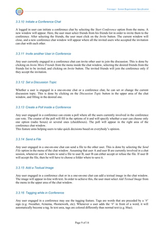 Voicenger - System Requirements Specification




3.3.10 Initiate a Conference Chat

A logged in user can initiate a conference chat by selecting the Start Conference option from the menu. A
new window will appear. Here, the user must select friends from his friends list in order to invite them to the
conference. After selecting the friends, the user must click on the Invite button. The current window will
close, and a new conference chat window will appear where all the invited users who accepted the invitation
can chat with each other.


3.3.11 Invite another User in Conference

Any user currently engaged in a conference chat can invite other user to join the discussion. This is done by
clicking on Invite More Friends from the menu inside the chat window, selecting the desired friends from the
friends list to be invited, and clicking on Invite button. The invited friends will join the conference only if
they accept the invitation.


3.3.12 Set a Discussion Topic

Whether a user is engaged in a one-on-one chat or a conference chat, he can set or change the current
discussion topic. This is done by clicking on the Discussion Topic button in the upper area of the chat
window, and filling in the desired one.


3.3.13 Create a Poll inside a Conference

Any user engaged in a conference can create a poll where all the users currently involved in the conference
can vote. The creator of the poll will fill in the options of it and will specify whether a user can choose only
one option (radio boxes) or several ones (checkboxes). The poll will appear in the right area of the
conference chat window.
This feature aims helping users to take quick decisions based on everybody’s opinion.


3.3.14 Send a File

Any user engaged in a one-on-one chat can send a file to the other user. This is done by selecting the Send
File option in the menu of the chat window. Assuming that user A and user B are currently involved in a chat
session, whenever user A wants to send a file to user B, user B can either accept or refuse the file. If user B
will accept the file, then he will have to choose a folder where to save it.


3.3.15 Add a Textual Image

Any user engaged in a conference chat or in a one-on-one chat can add a textual image in the chat window.
The image will appear in-line with text. In order to achieve this, the user must select Add Textual Image from
the menu in the upper area of the chat window.


3.3.16 Tagging while in Conference

Any user engaged in a conference may use the tagging feature. Tags are words that are preceded by a ‘#’
sign (e.g. #weather, #cinema, #homework, etc). Whenever a user adds the ‘#’ in front of a word, it will
automatically become a tag. In text area, tags are colored differently than normal text (e.g. blue).



                                                  Page 9 of 14
 