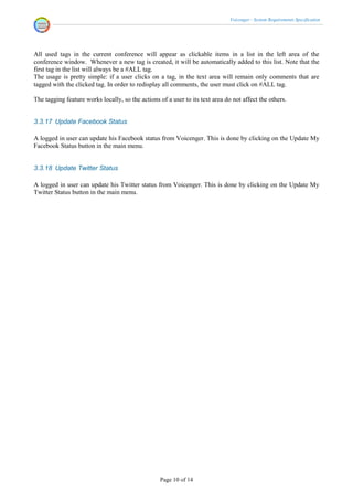 Voicenger - System Requirements Specification




All used tags in the current conference will appear as clickable items in a list in the left area of the
conference window. Whenever a new tag is created, it will be automatically added to this list. Note that the
first tag in the list will always be a #ALL tag.
The usage is pretty simple: if a user clicks on a tag, in the text area will remain only comments that are
tagged with the clicked tag. In order to redisplay all comments, the user must click on #ALL tag.

The tagging feature works locally, so the actions of a user to its text area do not affect the others.


3.3.17 Update Facebook Status

A logged in user can update his Facebook status from Voicenger. This is done by clicking on the Update My
Facebook Status button in the main menu.


3.3.18 Update Twitter Status

A logged in user can update his Twitter status from Voicenger. This is done by clicking on the Update My
Twitter Status button in the main menu.




                                                   Page 10 of 14
 