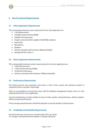Voicenger - System Requirements Specification




5     Non-Functional Requirements



5.1    Client Application Requirements

The recommended minimum system requirements for the client application are:
    1 GHz x86 processor;
    512 MB of system memory (RAM);
    100 MB of free disk space;
    Graphics card and monitor capable of 1024x768 resolution;
    Sound card;
    Microphone;
    Speakers;
    Internet connection with minimum 1Mbps bandwidth;
    Windows XP SP2 / Vista / 7.



5.2    Server Application Requirements

The recommended minimum system requirements for the server application are:
    2 GHz x86 processor;
    1 GB of system memory (RAM);
    10 GB of free disk space;
    Internet connection with minimum 10Mbps bandwidth.



5.3    Performance Requirements

The system must be very responsive. Since this is a Peer to Peer system, the maximum number of
supported clients in parallel is quite high.

There is no possibility of concurrence issues with the database management system, since it is only
administrated by the server application.

Current specifications are both scalable in terms of client number and performance, without negative
effects on system performance.

Server storage and performance should be adequate in case the number of clients grows.


5.4    Availability and Reliability Requirements

Downtime allowance for the server is limited under 0.05% per month.
It is strongly recommended that the database is regularly backed up.




                                              Page 13 of 14
 
