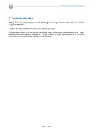 Voicenger - System Requirements Specification




6    Testing Considerations

Testing should be done taking into account different possible usage scenarios; both correct and incorrect
usage should be tested.

Database structure should be thoroughly tested before populating it.

Extra testing should be taken into account for unlikely usage, such as many concurrent changes on a single
database (several users updating their profiles), changes on tables of friends list and ignore list, etc. It should
be measured that the performance remains constant at full load.




                                                  Page 14 of 14
 